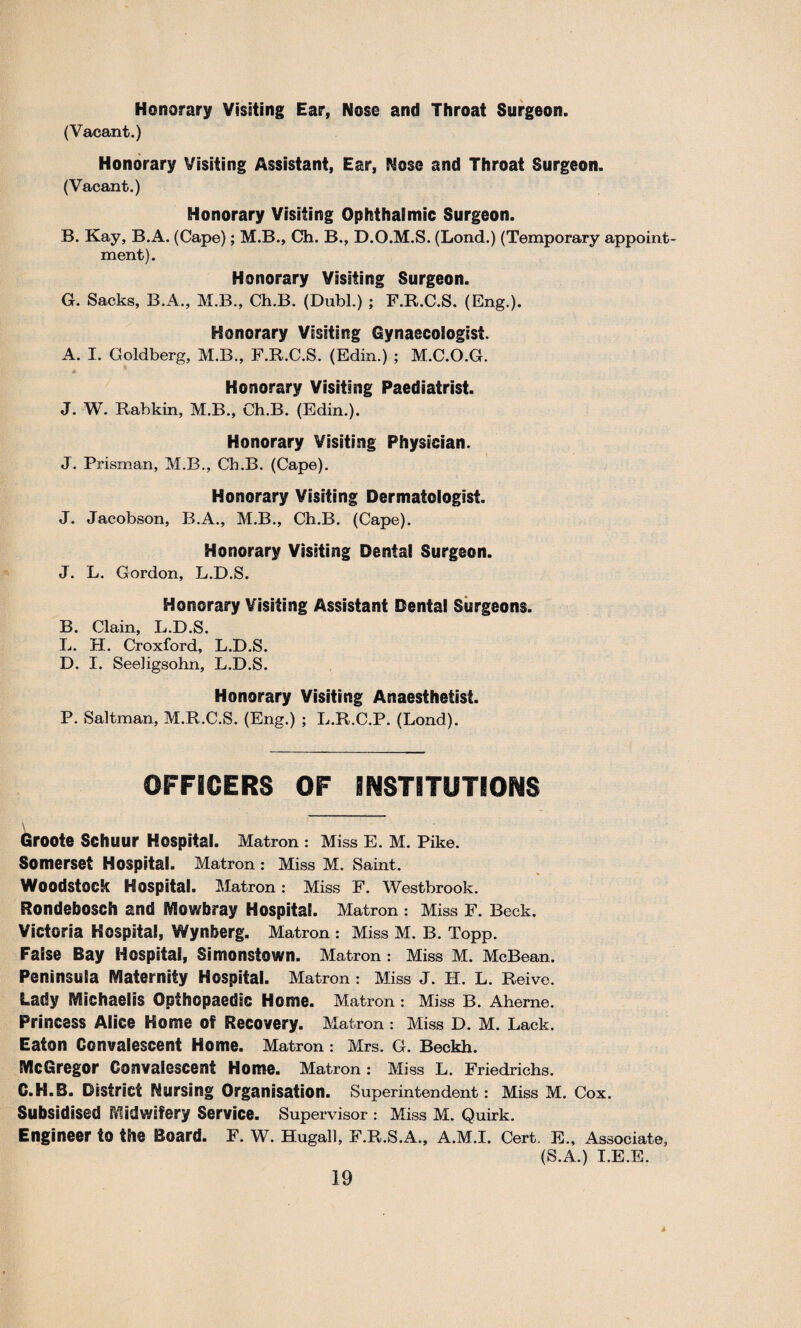 Honorary Visiting Ear, Nose and Throat Surgeon. (Vacant.) Honorary Visiting Assistant, Ear, Nose and Throat Surgeon. (Vacant.) Honorary Visiting Ophthalmic Surgeon. B. Kay, B.A. (Cape); M.B., Ch. B., D.O.M.S. (Lond.) (Temporary appoint¬ ment). Honorary Visiting Surgeon. G. Sacks, B.A., M.B., Ch.B. (Dabl.) ; F.R.C.S. (Eng.). Honorary Visiting Gynaecologist. A. I. Goldberg, M.B., F.R.C.S. (Edin.) ; M.C.O.G. Honorary Visiting Paediatrist. J. W. Rabkin, M.B., Ch.B. (Edin.). Honorary Visiting Physician. J. Prisman, M.B., Ch.B. (Cape). Honorary Visiting Dermatologist. J. Jacobson, B.A., M.B., Ch.B. (Cape). Honorary Visiting Dental Surgeon. J. L. Gordon, L.D.S. Honorary Visiting Assistant Dental Surgeons. B. Clain, L.D.S. L. H. Croxford, L.D.S. D. I. Seeligsohn, L.D.S. Honorary Visiting Anaesthetist. P. Saltman, M.R.C.S. (Eng.) ; L.R.C.P. (Lond). OFFICERS OF INSTITUTIONS \ Groote Schuur Hospital. Matron : Miss E. M. Pike. Somerset Hospital. Matron : Miss M. Saint. Woodstock Hospital. Matron: Miss F. Westbrook. Rondebosch and Mowbray Hospital. Matron : Miss F. Beck. Victoria Hospital, Wynberg. Matron : Miss M. B. Topp. False Bay Hospital, Simonstown. Matron : Miss M. McBean. Peninsula Maternity Hospital. Matron : Miss J. H. L. Reive. Lady Michaelis Opihopaedic Home. Matron : Miss B. Aherne. Princess Alice Home of Recovery. Matron : Miss D. M. Lack. Eaton Convalescent Home. Matron : Mrs. G. Beckh. McGregor Convalescent Home. Matron: Miss L. Friedrichs. C.H.B. District Nursing Organisation. Superintendent : Miss M. Cox. Subsidised Midwifery Service. Supervisor : Miss M. Quirk. Engineer to the Board. F. W. Hugall, F.R.S.A., A.M.I. Cert. E., Associate, (S.A.) I.E.E.