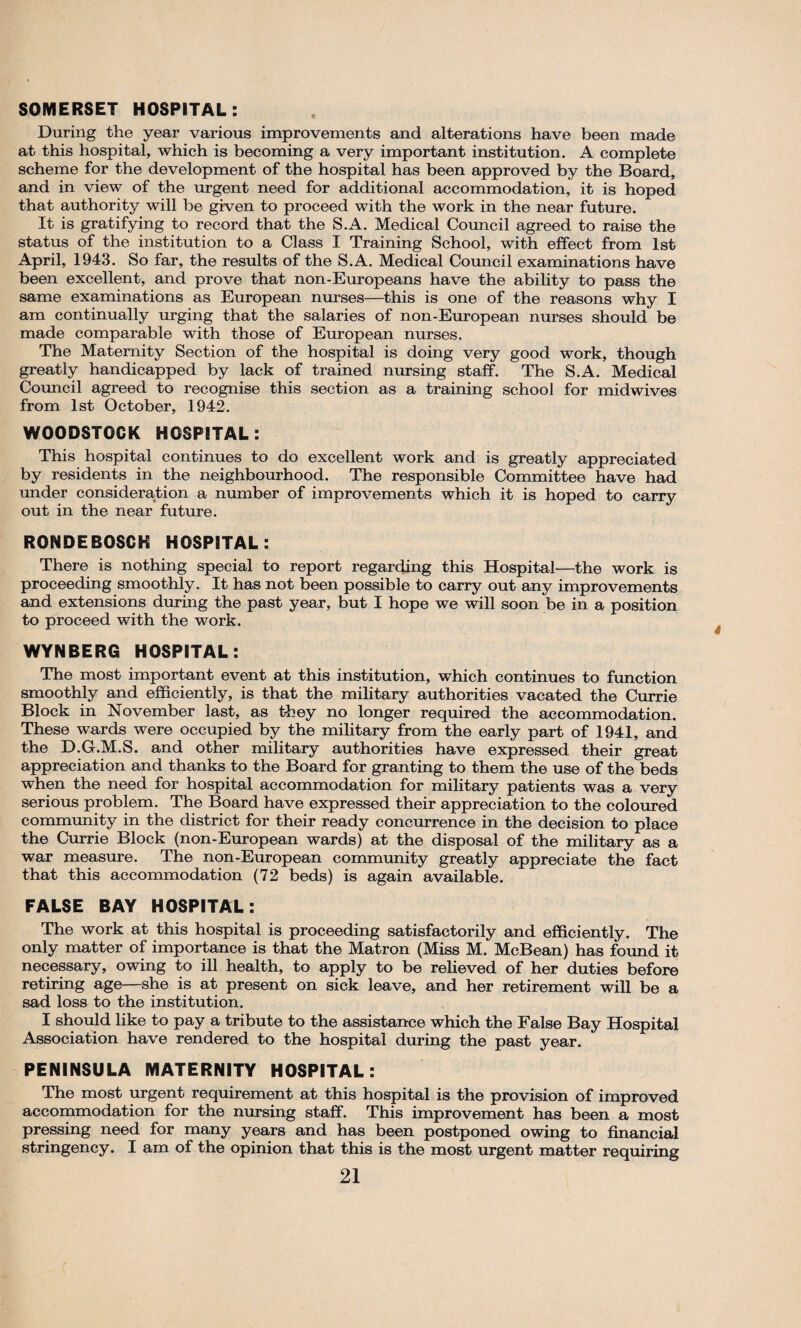 SOMERSET HOSPITAL: During the year various improvements and alterations have been made at this hospital, which is becoming a very important institution. A complete scheme for the development of the hospital has been approved by the Board, and in view of the urgent need for additional accommodation, it is hoped that authority will be given to proceed with the work in the near future. It is gratifying to record that the S.A. Medical Council agreed to raise the status of the institution to a Class I Training School, with effect from 1st April, 1943. So far, the results of the S.A. Medical Council examinations have been excellent, and prove that non-Europeans have the ability to pass the same examinations as European nurses—this is one of the reasons why I am continually urging that the salaries of non-European nurses should be made comparable with those of European nurses. The Maternity Section of the hospital is doing very good work, though greatly handicapped by lack of trained nursing staff. The S.A. Medical Council agreed to recognise this section as a training school for midwives from 1st October, 1942. WOODSTOCK HOSPITAL: This hospital continues to do excellent work and is greatly appreciated by residents in the neighbourhood. The responsible Committee have had under consideration a number of improvements which it is hoped to carry out in the near future. RONDEBOSCK HOSPITAL: There is nothing special to report regarding this Hospital—the work is proceeding smoothly. It has not been possible to carry out any improvements and extensions during the past year, but I hope we will soon be in a position to proceed with the work. WYNBERG HOSPITAL: The most important event at this institution, which continues to function smoothly and efficiently, is that the military authorities vacated the Currie Block in November last, as they no longer required the accommodation. These wards were occupied by the military from the early part of 1941, and the D.G.M.S. and other military authorities have expressed their great appreciation and thanks to the Board for granting to them the use of the beds when the need for hospital accommodation for military patients was a very serious problem. The Board have expressed their appreciation to the coloured community in the district for their ready concurrence in the decision to place the Currie Block (non-European wards) at the disposal of the military as a war measure. The non-European community greatly appreciate the fact that this accommodation (72 beds) is again available. FALSE BAY HOSPITAL: The work at this hospital is proceeding satisfactorily and efficiently. The only matter of importance is that the Matron (Miss M. McBean) has found it necessary, owing to ill health, to apply to be relieved of her duties before retiring age—she is at present on sick leave, and her retirement will be a sad loss to the institution. I should like to pay a tribute to the assistance which the False Bay Hospital Association have rendered to the hospital during the past year. PENINSULA MATERNITY HOSPITAL: The most urgent requirement at this hospital is the provision of improved accommodation for the nursing staff. This improvement has been a most pressing need for many years and has been postponed owing to financial stringency. I am of the opinion that this is the most urgent matter requiring