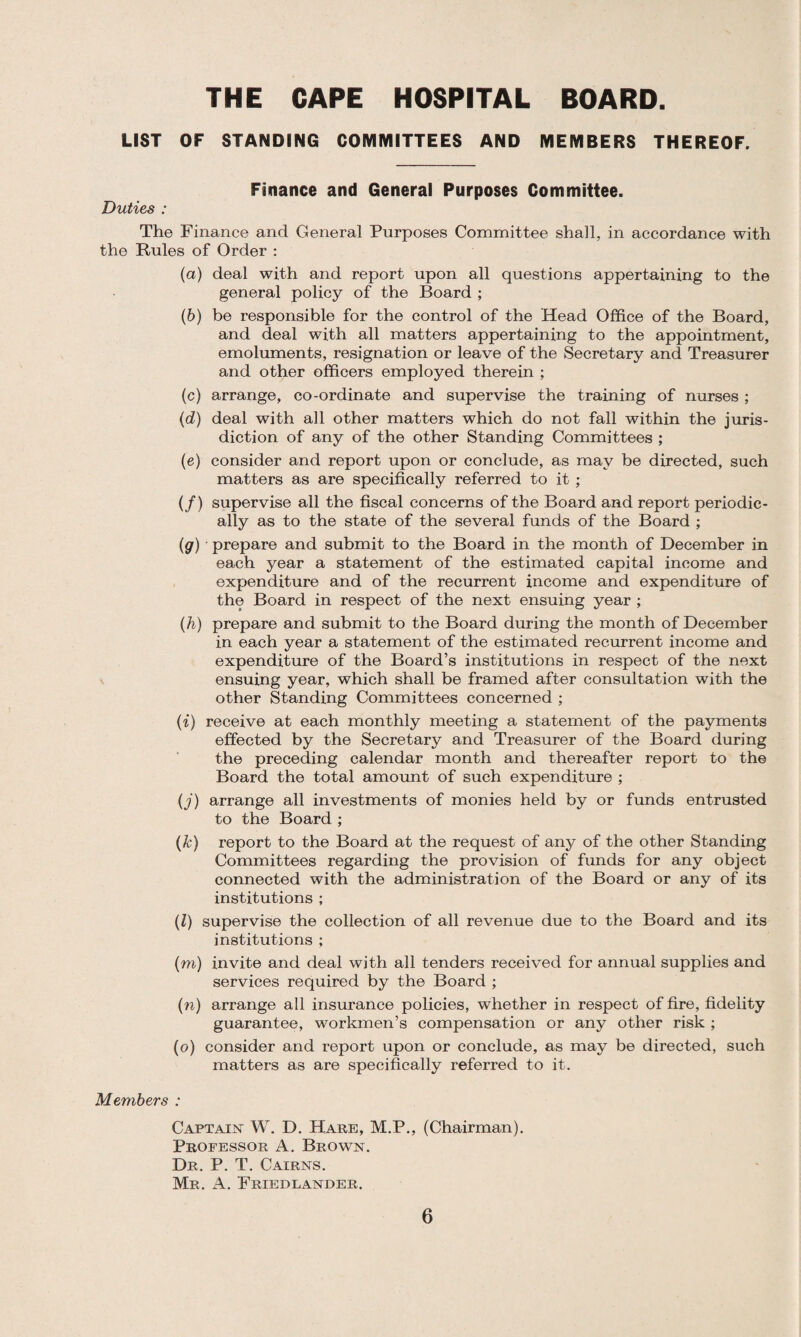 LIST OF STANDING COMMITTEES AND MEMBERS THEREOF. Finance and General Purposes Committee. Duties : The Finance and General Purposes Committee shall, in accordance with the Rules of Order : (a) deal with and report upon all questions appertaining to the general policy of the Board ; (b) be responsible for the control of the Head Office of the Board, and deal with all matters appertaining to the appointment, emoluments, resignation or leave of the Secretary and Treasurer and other officers employed therein ; (c) arrange, co-ordinate and supervise the training of nurses ; (d) deal with all other matters which do not fall within the juris¬ diction of any of the other Standing Committees ; (e) consider and report upon or conclude, as may be directed, such matters as are specifically referred to it ; (/) supervise all the fiscal concerns of the Board and report periodic¬ ally as to the state of the several funds of the Board ; (g) prepare and submit to the Board in the month of December in each year a statement of the estimated capital income and expenditure and of the recurrent income and expenditure of the Board in respect of the next ensuing year ; (h) prepare and submit to the Board during the month of December in each year a statement of the estimated recurrent income and expenditure of the Board’s institutions in respect of the next ensuing year, which shall be framed after consultation with the other Standing Committees concerned ; (i) receive at each monthly meeting a statement of the payments effected by the Secretary and Treasurer of the Board during the preceding calendar month and thereafter report to the Board the total amount of such expenditure ; (j) arrange all investments of monies held by or funds entrusted to the Board ; (k) report to the Board at the request of any of the other Standing Committees regarding the provision of funds for any object connected with the administration of the Board or any of its institutions ; (l) supervise the collection of all revenue due to the Board and its institutions ; (m) invite and deal with all tenders received for annual supplies and services required by the Board ; (n) arrange all insurance policies, whether in respect of fire, fidelity guarantee, workmen’s compensation or any other risk ; (o) consider and report upon or conclude, as may be directed, such matters as are specifically referred to it. Members : Captain W. D. Hare, M.P., (Chairman). Professor A. Brown. Dr. P. T. Cairns. Mr. A. Friedlander.