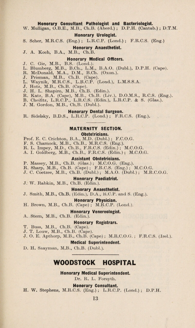 Honorary Consultant Pathologist and Bacteriologist. W. Mulligan, O.B.E., M.B., Ch.B. (Aberd.) ; D.P.H. (Cantab.) ; D.T.M. Honorary Urologist. S. Scher, M.R.C.S. (Eng.) ; L.R.C.P. (Lond.) ; F.R.C.S. (Eng.) Honorary Anaesthetist. J. A. Koch, B.A., M.B., Ch.B. Honorary Medical Officers. J. C. Gie, M.B., B.S. (Lond.). L. Blumberg, M.B., B.Ch., L.M., B.A.O. (Dubl.), D.P.H. (Cape). R. McDonald, M.A., D.M., B.Ch. (Oxon.). J. Prisman, M.B., Ch.B. (Cape). L. Waynik, M.R.C.S., L.R.C.P. (Lond.), L.M.S.S.A. J. Hotz, M.B., Ch.B. (Cape). J. H. L. Shapiro, M.B., Ch.B. (Edin.). R. Katz, B.A. (Cape), M.B., Ch.B. (Liv.), D.O.M.S., R.C.S. (Eng.). B. Cheifitz, L.R.C.P., L.R.C.S. (Edin.), L.R.C.P. & S. (Glas.). J. M. Gordon, M.B., Ch.B. (Dubl.). Honorary Dental Surgeon. R. Sidelsky, B.D.S., L.R.C.P. (Lond.) ; F.R.C.S. (Eng.). MATERNITY SECTION. Obstetricians. Prof. E. C. Crichton, B.A., M.D. (Dubl.) ; F.C.O.G. F. S. Charnock, M.B., Ch.B., M.R.C.S. (Eng.). R. L. Impey, M.D., Ch.B., F.R.C.S. (Edin.) ; M.C.O.G. A. I. Goldberg, M.B., Ch.B., F.R.C.S. (Edin.) ; M.C.O.G. Assistant Obstetricians. P. Massey, M.B., Ch.B. (Glas.) ; M.C.O.G. (Eng.). R. Sharp, M.B., Ch.B. (Cape) ; F.R.C.S. (Eng.) ; M.C.O.G. J. C. Coetzee, M.B., Ch.B. (Dubl.) ; M.A.O. (Dubl.) ; M.R.C.O.G. Honorary Paediatrist. J. W. Rabkin, M.B., Ch.B. (Edin.). Honorary Anaesthetist. J. Smith, M.B., Ch.B. (Edin.), D.A., R.C.P. and S. (Eng.). Honorary Physician. H. Brown, M.B., Ch.B. (Cape) ; M.R.C.P. (Lond.). Honorary Venereologist. A. Stern, M.B., Ch.B. (Edin.). Honorary Registrars. T. Buss, M.B., Ch.B. (Cape). J. T. Louw, M.B., Ch.B. (Cape). J. O. E. Apthorp, M.B., Ch.B. (Cape) ; M.R.C.O.G. ; F.R.C.S. (Irel.). Medical Superintendent. D. H. Saayman, M.B., Ch.B. (Dubl.). WOODSTOCK HOSPITAL Honorary Medical Superintendent. Dr. R. L. Forsyth. Honorary Consultant. H. W. Stephens, M.R.C.S. (Eng.) ; L.R.C.P. (Lond.) ; D.P.H.