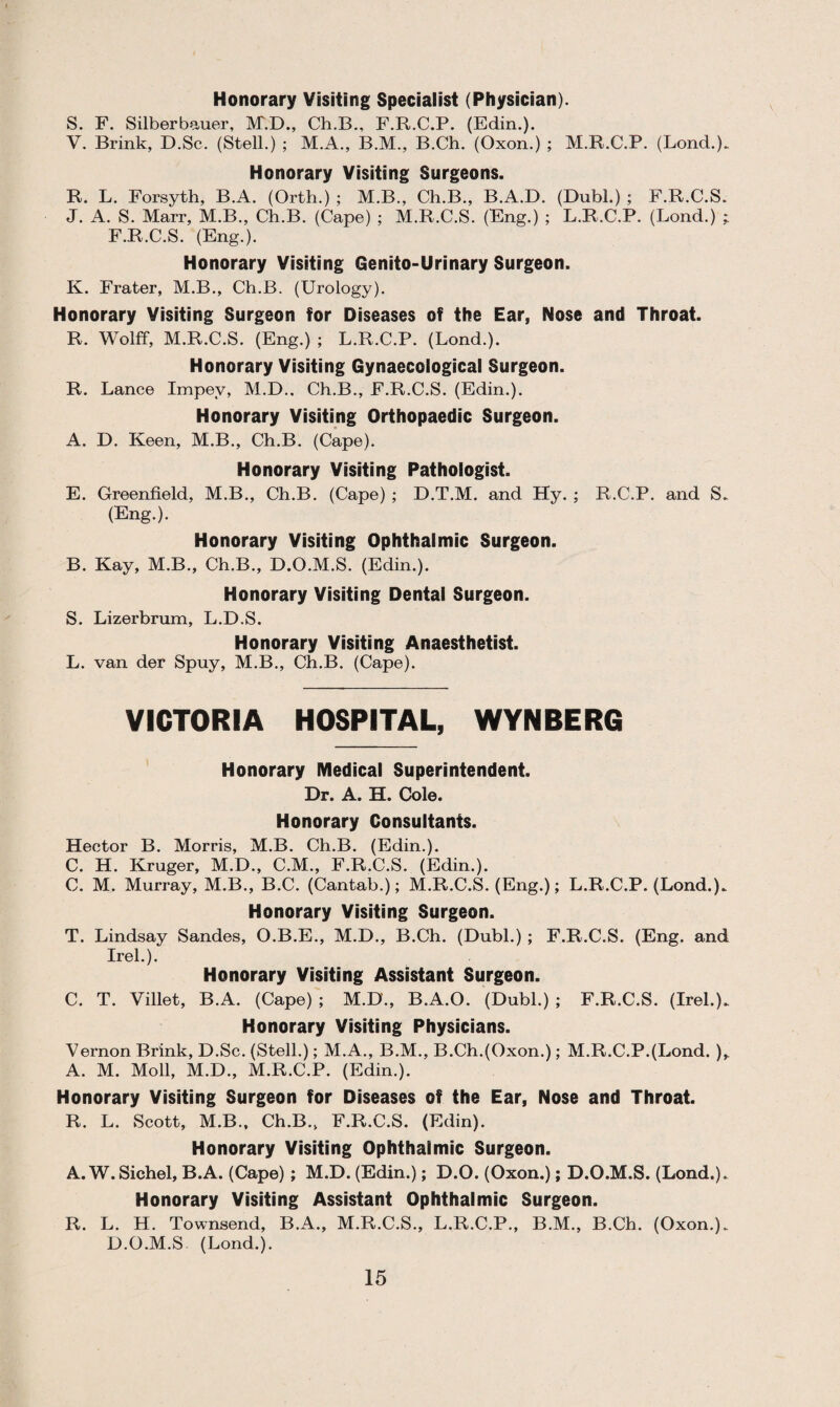 Honorary Visiting Specialist (Physician). S. F. Silberbauer, IVT.D., Ch.B., F.R.C.P. (Edin.). V. Brink, D.Sc. (Stell.) ; M.A., B.M., B.Ch. (Oxon.) ; M.R.C.P. (Lond.). Honorary Visiting Surgeons. R. L. Forsyth, B.A. (Orth.) ; M.B., Ch.B., B.A.D. (Dubl.) ; F.R.C.S. J. A. S. Marr, M.B., Ch.B. (Cape) ; M.R.C.S. (Eng.) ; L.R.C.P. (Bond.) F.R.C.S. (Eng.). Honorary Visiting Genito-Urinary Surgeon. K. Frater, M.B., Ch.B. (Urology). Honorary Visiting Surgeon for Diseases of the Ear, Nose and Throat. R. Wolff, M.R.C.S. (Eng.) ; L.R.C.P. (Lond.). Honorary Visiting Gynaecological Surgeon. R. Lance Impev, M.D., Ch.B., F.R.C.S. (Edin.). Honorary Visiting Orthopaedic Surgeon. A. D. Keen, M.B., Ch.B. (Cape). Honorary Visiting Pathologist. E. Greenfield, M.B., Ch.B. (Cape) ; D.T.M. and Hy. ; R.C.P. and S. (Eng.). Honorary Visiting Ophthalmic Surgeon. B. Kay, M.B., Ch.B., D.O.M.S. (Edin.). Honorary Visiting Dental Surgeon. S. Lizerbrum, L.D.S. Honorary Visiting Anaesthetist. L. van der Spuy, M.B., Ch.B. (Cape). VICTORIA HOSPITAL, WYNBERG Honorary Medical Superintendent. Dr. A. H. Cole. Honorary Consultants. Hector B. Morris, M.B. Ch.B. (Edin.). C. H. Kruger, M.D., C.M., F.R.C.S. (Edin.). C. M. Murray, M.B., B.C. (Cantab.); M.R.C.S. (Eng.); L.R.C.P. (Lond.). Honorary Visiting Surgeon. T. Lindsay Sandes, O.B.E., M.D., B.Ch. (Dubl.) ; F.R.C.S. (Eng. and Irel.). Honorary Visiting Assistant Surgeon. C. T. Villet, B.A. (Cape) ; M.D., B.A.O. (Dubl.) ; F.R.C.S. (Irel.). Honorary Visiting Physicians. Vernon Brink, D.Sc. (Stell.); M.A., B.M., B.Ch.(Oxon.); M.R.C.P.(Lond. )> A. M. Moll, M.D., M.R.C.P. (Edin.). Honorary Visiting Surgeon for Diseases of the Ear, Nose and Throat. R. L. Scott, M.B., Ch.B., F.R.C.S. (Edin). Honorary Visiting Ophthalmic Surgeon. A. W.Sichel, B.A. (Cape) ; M.D. (Edin.); D.O. (Oxon.); D.O.M.S. (Lond.). Honorary Visiting Assistant Ophthalmic Surgeon. R. L. H. Townsend, B.A., M.R.C.S., L.R.C.P., B.M., B.Ch. (Oxon.). D.O.M.S (Lond.).