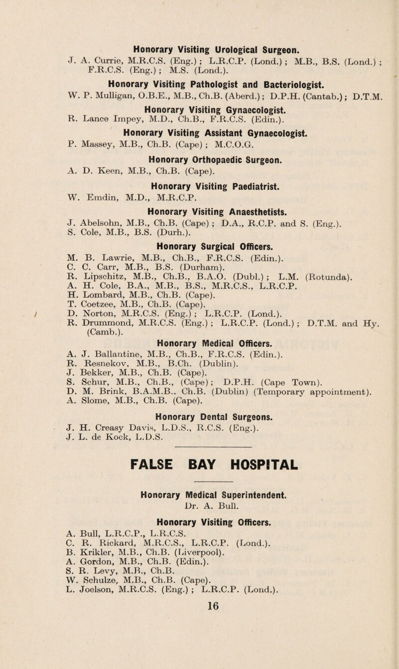 Honorary Visiting Urological Surgeon. J. A. Currie, M.R.C.S. (Eng.) ; L.R.C.P. (Lond.) ; M.B., B.S. (Lond.) ; F.R.C.S. (Eng.); M.S. (Lond.). Honorary Visiting Pathologist and Bacteriologist. W. P. Mulligan, O.B.E., M.B., Ch.B. (Aberd.); D.P.H. (Cantab.); D.T.M. Honorary Visiting Gynaecologist. R. Lance Impey, M.D., Ch.B., F.R.C.S. (Edin.). Honorary Visiting Assistant Gynaecologist. P. Massey, M.B., Ch.B. (Cape) ; M.C.O.G. Honorary Orthopaedic Surgeon. A. D. Keen, M.B., Ch.B. (Cape). Honorary Visiting Paediatrist. W. Emdin, M.D., M.R.C.P. Honorary Visiting Anaesthetists. J. Abelsohn, M.B., Ch.B. (Cape) ; D.A., R.C.P. and S. (Eng.). S. Cole, M.B., B.S. (Durh.). Honorary Surgical Officers. M. B. Lawrie, M.B., Ch.B., F.R.C.S. (Edin.). C. C. Carr, M.B., B.S. (Durham). R. Lipschitz, M.B., Ch.B., B.A.O. (Dubl.) ; L.M. (Rotunda). A. H. Cole, B.A., M.B., B.S., M.R.C.S., L.R.C.P. H. Lombard, M.B., Ch.B. (Cape). T. Coetzee, M.B., Ch.B. (Cape). / D. Norton, M.R.C.S. (Eng.) ; L.R.C.P. (Lond.). R. Drummond, M.R.C.S. (Eng.) ; L.R.C.P. (Lond.) ; D.T.M. and Hy. (Camb.). Honorary Medical Officers. A. J. Ballantine, M.B., Ch.B., F.R.C.S. (Edin.). R. Resnekov, M.B., B.Ch. (Dublin). J. Bekker, M.B., Ch.B. (Cape). S. Schur, M.B., Ch.B., (Cape) ; D.P.H. (Cape Town). D. M. Brink, B.A.M.B., Ch.B. (Dublin) (Temporary appointment). A. Slome, M.B., Ch.B. (Cape). Honorary Dental Surgeons. J. H. Creasy Davis, L.D.S., R.C.S. (Eng.). J. L. de Kock, L.D.S. FALSE BAY HOSPITAL Honorary Medical Superintendent. Dr. A. Bull. Honorary Visiting Officers. A. Bull, L.R.C.P., L.R.C.S. C. R. Rickard, M.R.C.S., L.R.C.P. (Lond.). B. Krikler, M.B., Ch.B. (Liverpool). A. Gordon, M.B., Ch.B. (Edin.). S. R. Levy, M.B., Ch.B. W. Schulze, M.B., Ch.B. (Cape). L. Joelson, M.R.C.S. (Eng.) ; L.R.C.P. (Lond.).