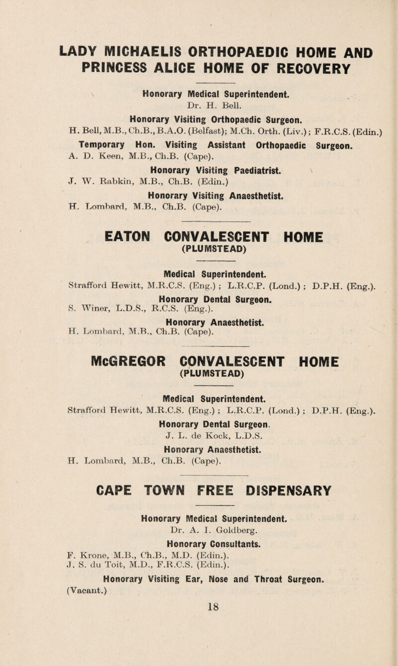 LADY MICHAELIS ORTHOPAEDIC HOME AND PRINCESS ALICE HOME OF RECOVERY Honorary Medical Superintendent. Dr. H. Bell. Honorary Visiting Orthopaedic Surgeon. H. Bell, M.B.,Ch.B.,B.A.O. (Belfast); M.Ch. Orth. (Liv.); F.R.C.S. (Edin.) Temporary Hon. Visiting Assistant Orthopaedic Surgeon. A. D. Keen, M.B., Ch.B. (Cape). Honorary Visiting Paediatrist. J. W. Rabkin, M.B., Ch.B. (Edin.) Honorary Visiting Anaesthetist. H. Lombard, M.B., Ch.B. (Cape). EATON CONVALESCENT HOME (PL.UMSTEAD) Medical Superintendent. Strafford Hewitt, M.R.C.S. (Eng.) ; L.R.C.P. (Lond.) ; D.P.H. (Eng.). Honorary Dentai Surgeon. S. Winer, L.D.S., R.C.S. (Eng.). Honorary Anaesthetist. H. Lombard, M.B., Ch.B. (Cape). McGREGOR CONVALESCENT HOME (PLUMSTEAD) Medical Superintendent. Strafford Hewitt, M.R.C.S. (Eng.) ; L.R.C.P. (Lond.) ; D.P.H. (Eng.). Honorary Dental Surgeon. J. L. de Kock, L.D.S. Honorary Anaesthetist. H. Lombard, M.B., Ch.B. (Cape). CAPE TOWN FREE DISPENSARY Honorary Medical Superintendent. Dr. A. I. Goldberg. Honorary Consultants. F. Krone, M.B., Ch.B., M.D. (Edin.). J. S. du Toit, M.D., F.R.C.S. (Edin.). Honorary Visiting Ear, Hose and Throat Surgeon. (Vacant.)