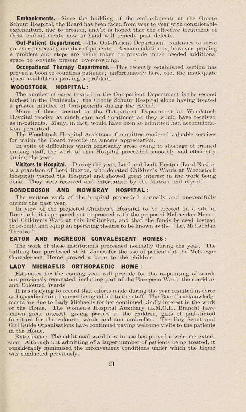 Embankments.—-Since the building of the embankments at the Groote Schuur Hospital, the Board has been faced from year to year with considerable expenditure, due to erosion, and 'it is hoped that the effective treatment of these embankments now in hand will remedy past defects. Out-Patient Department.—The Out-Patient Department continues to serve an ever increasing number of patients. Accommodation is, however, proving a problem and steps are being taken to provide much needed additional space to obviate present overcrowding. Occupational Therapy Department.—This recently established section has proved a boon to countless patients ; unfortunately here, too, the inadequate space available is proving a problem. WOODSTOCK HOSPITAL: The number of cases treated in the Out-patient Department is the second highest in the Peninsula ; the Groote Schuur Hospital alone having treated a greater number of Out-patients during the period. Many of those treated in the Out-patient Department at Woodstock Hospital receive as much care and treatment as they would have received as in-patients. Many, in fact, would have been so admitted had accommoda¬ tion permitted. The Woodstock Hospital Assistance Committee rendered valuable services for which the Board records its sincere appreciation. In spite of difficulties which constantly arose owing to shortage of trained nursing staff, the work of this Hospital proceeded smoothly and efficiently during the year. Visitors to Hospital.—-During the year. Lord and Lady Euston (Lord Euston is a grandson of Lord Buxton, who donated Children’s Wards at Woodstock Hospital) visited the Hospital and showed great interest in the work being done. They were received and entertained by the Matron and myself. RONDEBOSCH AND MOWBRAY HOSPITAL: The routine work of the hospital proceeded normally and uneventfully during the past year. In view of the projected Children’s Hospital to be erected on a site in Rose bank, it is proposed not to proceed with the proposed McLachlan Memo¬ rial Children’s Ward at this institution, and that the funds be used instead to re-build and equip an operating theatre to be known as the “ Dr. McLachlan Theatre EATON AND McGREGQR CONVALESCENT HOMES: The work of these institutions proceeded normally during the year. The bathing box purchased at St. James for the use of patients at the McGregor Convalescent Home proved a boon to the children. LADY MICHAELIS ORTHOPAEDIC HOME : Estimates for the coming year will provide for the re-painting of wards not previously renovated, including part of the European Ward, the corridors and Coloured Wards. It is satisfying to record that efforts made during the year resulted in three orthopaedic trained nurses being added to the staff. The Board’s acknowledg¬ ments are due to Lady Michaelis for her continued kindly interest in the work of the Home. The Women’s Hospital Auxiliary (L.M.O.H. Branch) have shown great interest, giving parties to the children, gifts of pink-tinted furniture for the coloured wards and sun umbrellas. The Boy Scout and Girl Guide Organisations have continued paying welcome visits to the patients in the Home. Extensions : The additional ward now in use has proved a welcome exten¬ sion. Although not admitting of a larger number of patients being treated, it considerably minimised the inconvenient conditions under which the Home was conducted previously.