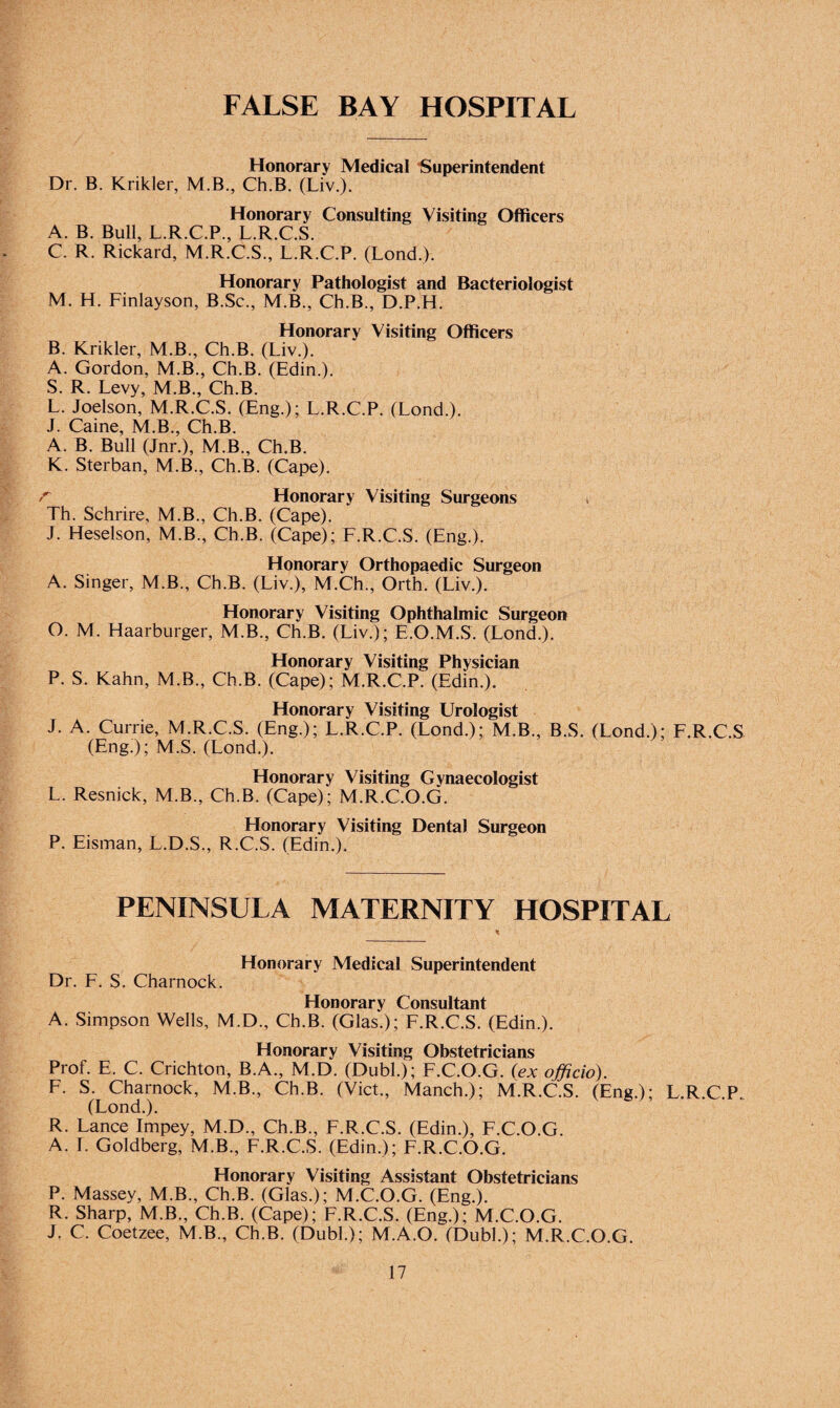 FALSE BAY HOSPITAL Honorary Medical Superintendent Dr. B. Krikler, M B., Ch.B. (Liv.). Honorary Consulting Visiting Officers A. B. Bull, L.R.C.P., L.R.C.S. C. R. Rickard, M.R.C.S., L.R.C.P. (Lond.). Honorary Pathologist and Bacteriologist M. H. Finlayson, B.Sc., M.B., Ch.B., D.P.H. Honorary Visiting Officers B. Krikler, M.B., Ch.B. (Liv.). A. Gordon, M.B., Ch.B. (Edin.). S. R. Levy, M.B., Ch.B. L. Joelson, M.R.C.S. (Eng.); L.R.C.P. (Lond.). J. Caine, M.B., Ch.B. A. B. Bull (Jnr.), M.B., Ch.B. K. Sterban, M.B., Ch.B. (Cape). r Honorary Visiting Surgeons Th. Schrire, M.B., Ch.B. (Cape). J. Heselson, M.B., Ch.B. (Cape); F.R.C.S. (Eng.). Honorary Orthopaedic Surgeon A. Singer, M.B., Ch.B. (Liv.), M.Ch., Orth. (Liv.). Honorary Visiting Ophthalmic Surgeon O. M. Haarburger, M.B., Ch.B. (Liv.); E.O.M.S. (Lond.). Honorary Visiting Physician P. S. Kahn, M.B., Ch.B. (Cape); M.R.C.P. (Edin.). Honorary Visiting Urologist J. A. Currie, M.R.C.S. (Eng.); L.R.C.P. (Lond.); M.B., B.S. (Lond.); F.R.C.S (Eng!); M.S. (Lond.). Honorary Visiting Gynaecologist L. Resnick, M.B., Ch.B. (Cape); M.R.C.O.G. Honorary Visiting Dental Surgeon P. Eisman, L.D.S., R.C.S. (Edin.). PENINSULA MATERNITY HOSPITAL Honorary Medical Superintendent Dr. F. S. Charnock. Honorary Consultant A. Simpson Wells, M.D., Ch.B. (Glas.); F.R.C.S. (Edin.). Honorary Visiting Obstetricians Prof. E. C. Crichton, B.A., M.D. (Dubl.); F.C.O.G. (ex officio). F. S. Charnock, M.B., Ch.B. (Viet., Manch.); M.R.C.S. (Eng.); L.R.C.P (Lond.). R. Lance Impey, M.D., Ch.B., F.R.C.S. (Edin.), F.C.O.G. A. I. Goldberg, M.B., F.R.C.S. (Edin.); F.R.C.O.G. Honorary Visiting Assistant Obstetricians P. Massey, M.B., Ch.B. (Glas.); M.C.O.G. (Eng.). R. Sharp, M.B., Ch.B. (Cape); F.R.C.S. (Eng.); M.C.O.G. J. C. Coetzee, M.B., Ch.B. (Dubl.); M.A.O. (Dubl.); M.R.C.O.G.