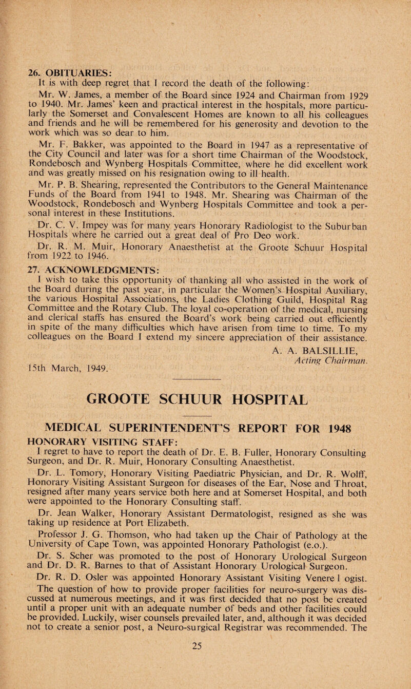 26. OBITUARIES: It is with deep regret that I record the death of the following: Mr. W. James, a member of the Board since 1924 and Chairman from 1929 to 1940. Mr. James’ keen and practical interest in the hospitals, more particu¬ larly the Somerset and Convalescent Homes are known to all his colleagues and friends and he will be remembered for his generosity and devotion to the work which was so dear to him. Mr. F. Bakker, was appointed to the Board in 1947 as a representative of the City Council and later was for a short time Chairman of the Woodstock, Rondebosch and Wynberg Hospitals Committee, where he did excellent work and was greatly missed on his resignation owing to ill health. Mr. P. B. Shearing, represented the Contributors to the General Maintenance Funds of the Board from 1941 to 1948. Mr. Shearing was Chairman of the Woodstock, Rondebosch and Wynberg Hospitals Committee and took a per¬ sonal interest in these Institutions. Dr. C. V. Impey was for many years Honorary Radiologist to the Suburban Hospitals where he carried out a great deal of Pro Deo work. Dr. R. M. Muir, Honorary Anaesthetist at the Groote Schuur Hospital from 1922 to 1946. 27. ACKNOWLEDGMENTS: I wish to take this opportunity of thanking all who assisted in the work of the Board during the past year, in particular the Women’s Hospital Auxiliary, the various Hospital Associations, the Ladies Clothing Guild, Hospital Rag Committee and the Rotary Club. The loyal co-operation of the medical, nursing and clerical staffs has ensured the Board’s work being carried out efficiently in spite of the many difficulties which have arisen from time to time. To my colleagues on the Board I extend my sincere appreciation of their assistance. A. A. BALSILLIE, Acting Chairman. 15th March, 1949. GROOTE SCHUUR HOSPITAL MEDICAL SUPERINTENDENT'S REPORT FOR 1948 HONORARY VISITING STAFF: I regret to have to report the death of Dr. E. B. Fuller, Honorary Consulting Surgeon, and Dr. R. Muir, Honorary Consulting Anaesthetist. Dr. L. Tomory, Honorary Visiting Paediatric Physician, and Dr. R. Wolff, Honorary Visiting Assistant Surgeon for diseases of the Ear, Nose and Throat, resigned after many years service both here and at Somerset Hospital, and both were appointed to the Honorary Consulting staff. Dr. Jean Walker, Honorary Assistant Dermatologist, resigned as she was taking up residence at Port Elizabeth. Professor J. G. Thomson, who had taken up the Chair of Pathology at the University of Cape Town, was appointed Honorary Pathologist (e.o.). Dr. S. Scher was promoted to the post of Honorary Urological Surgeon and Dr. D. R. Barnes to that of Assistant Honorary Urological Surgeon. Dr. R. D. Osier was appointed Honorary Assistant Visiting Venere 1 ogist. The question of how to provide proper facilities for neuro-surgery was dis¬ cussed at numerous meetings, and it was first decided that no post be created until a proper unit with an adequate number of beds and other facilities could be provided. Luckily, wiser counsels prevailed later, and, although it was decided not to create a senior post, a Neuro-surgical Registrar was recommended. The