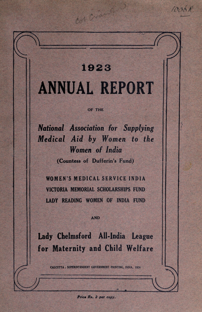 a fL^-' 'h./T “■ *A ftp yv* •. _ v -•- 1923 ANNUAL REPORT OF THE National Association for Supplying Medical Aid by Women to the Women of India (Countess of Dufferin’s Fund) WOMEN’S MEDICAL SERVICE INDIA VICTORIA MEMORIAL SCHOLARSHIPS FUND LADY READING WOMEN OF INDIA FUND AND Lady Chelmsford All-India League for Maternity and Child Welfare CALCUTTA; SUPERINTENDENT GOVERNMENT PRINTING, INDIA, 1924 Price Rs> 2 per copy.