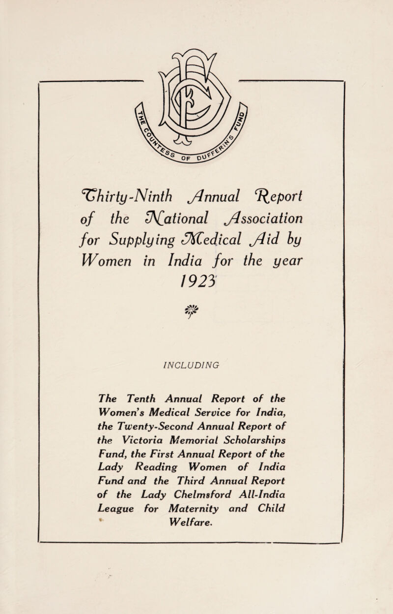 thirty-Ninth Annual Report of the ^National Association for Supplying fNCedical A if by Women in India for the year 1923 INCLUDING The Tenth Annual Report of the Women’s Medical Service for India, the Twenty-Second Annual Report of the Victoria Memorial Scholarships Fund, the First Annual Report of the Lady Reading Women of India Fund and the Third Annual Report of the Lady Chelmsford All-India League for Maternity and Child * Welfare.