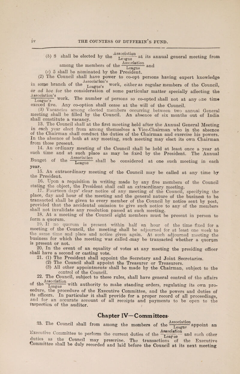 I iv THE COUNTESS OF BUFFERING FUND. (&) s shall be elected by the League'11 annua^ general meeting from Association .. -— and among the members of the —- Leagtu (c) 5 shall be nominated by the President. (2) The Council shall have power to co-opt persons having expert knowledge . , .. „ Association’s , . , m soipe branch of the peague>g work, either as regular members of the Council, or ad hoc for the consideration of some particular matter specially affecting the Association’s League’s wor^* I he number of persons so co-opted shall not at any one time exceed five. Any co-option shall cease at the will of the Council. (8) Vacancies among elected members occurring between two annual General meeting shall be filled by the Council. An absence of six months out of India shall constitute a vacancy. 13. The Council shall at the first meeting held after the Annual General Meeting in each year elect from among themselves a Vice-Chairman who in the absence of the Chairman shall conduct the duties of the Chairman and exercise his powers. In the absence of both at any meeting, such meeting may elect its own Chairman from those present. 14. An ordinary -meeting of the Council shall be held at least once a year at such time and at such place as may be fixed by the President. The Annual -ouaget or tne — shall be considered at one such meeting in each year. League 15. An extraordinary meeting of the Council may be called at any time by the President. 16. Jpon a requisition in writing made by any five members of the Council stating the object, the President shall call an extraordinary meeting. 17. Fourteen days’ clear notice of any meeting of the Council, specifying the place, day and hour of the meeting and the general nature of the business to be transacted shall be given to every member of the Council by notice sent by post, provided that the accidental omission to give such notice to any of the members shall not invalidate any resolution passed at such meeting. 18. At a meeting of the Council eight members must be present in person to form a quorum. iy. It no quorum is present within half an hour of the time fixed for a meeting of the Council, the meeting shall be adjourned for at least one week to the.same nme and place and notice given again. At such adjourned meeting the business for which the meeting was (called -may be transacted whether a quorum is present or not. 20. In the event of an equality of votes at any meeting the presiding officer shall have a second or casting vote. 21. (1) The President shall appoint the Secretary and Joint Secretaries. (2) The Council shall appoint the Treasurer or Treasurers. (3) All other appointments shall be made by the Chairman, subject to the control of the Council. 22. The Council, subject to these rules, shall have general control of the affairs £ A1 Ai5sociation ,, ot League authority to make standing orders, regulating its own pro¬ cedure, the procedure of the Executive Committee, and the powers and duties of its officers. In particular it shall provide for a proper record of all proceedings, and for an accurate account of all receipts and payments to be open to the inspection of the auditor. , Chapter IV—Committees- -23. The Council shall from among the members of the ^£e^ae°nappoint an Executive Committee to perform the current duties of the —and such other duties, as the Council may prescribe. The transactions of the Executive Committee shall be duly recorded and laid before the Council at its next meeting f