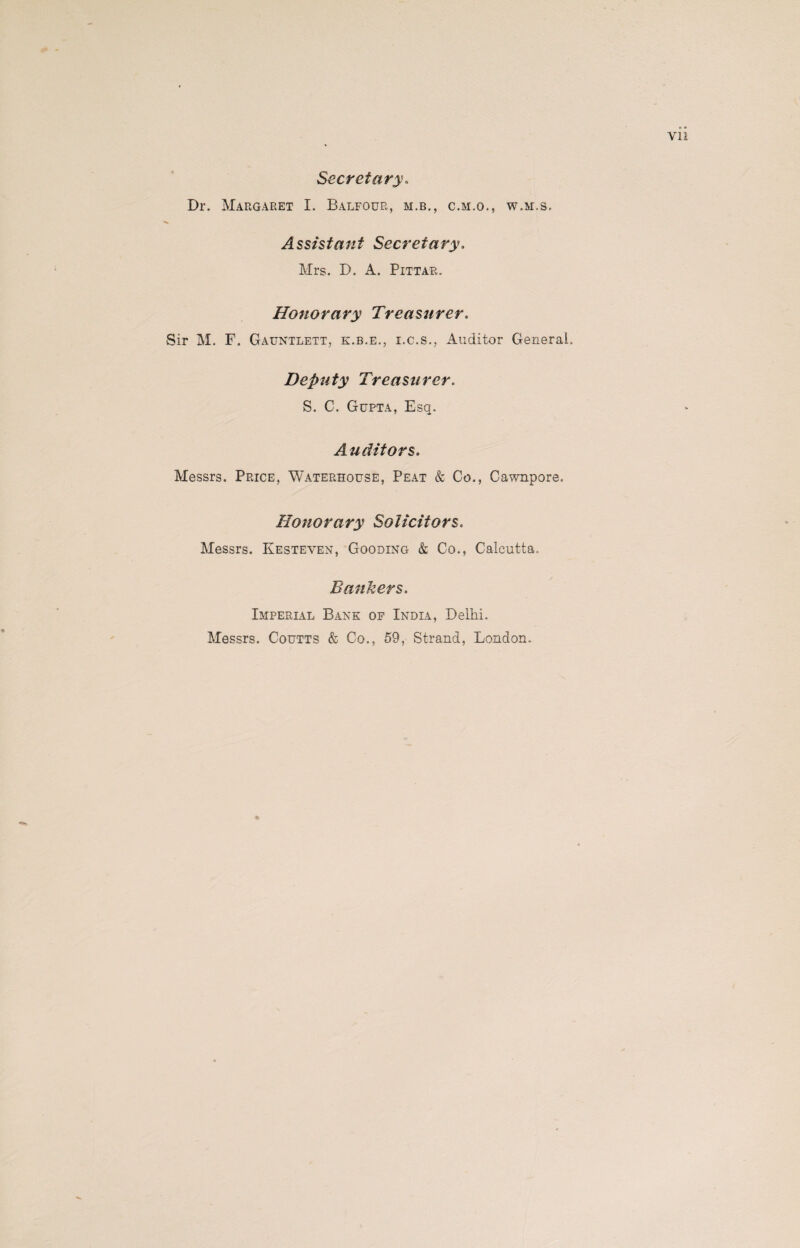 Secretary. Dr. Margaret I. Balfour, m.b., c.m.o., w.m.s. Assistant Secretary. Mrs. D. A. Pittar. Honorary Treasurer. ■Sir M. F. Gauntlett, k.b.e., i.c.s., Auditor General. Deputy Treasurer. S. C. Gupta, Esq. Auditors. Messrs. Price, Waterhouse, Peat & Co., Cawnpore, Honorary Solicitors. Messrs. Kesteven, Gooding & Co., Calcutta. Bankers. Imperial Bank of India, Delhi. Messrs. Coutts & Co., 59, Strand, London.