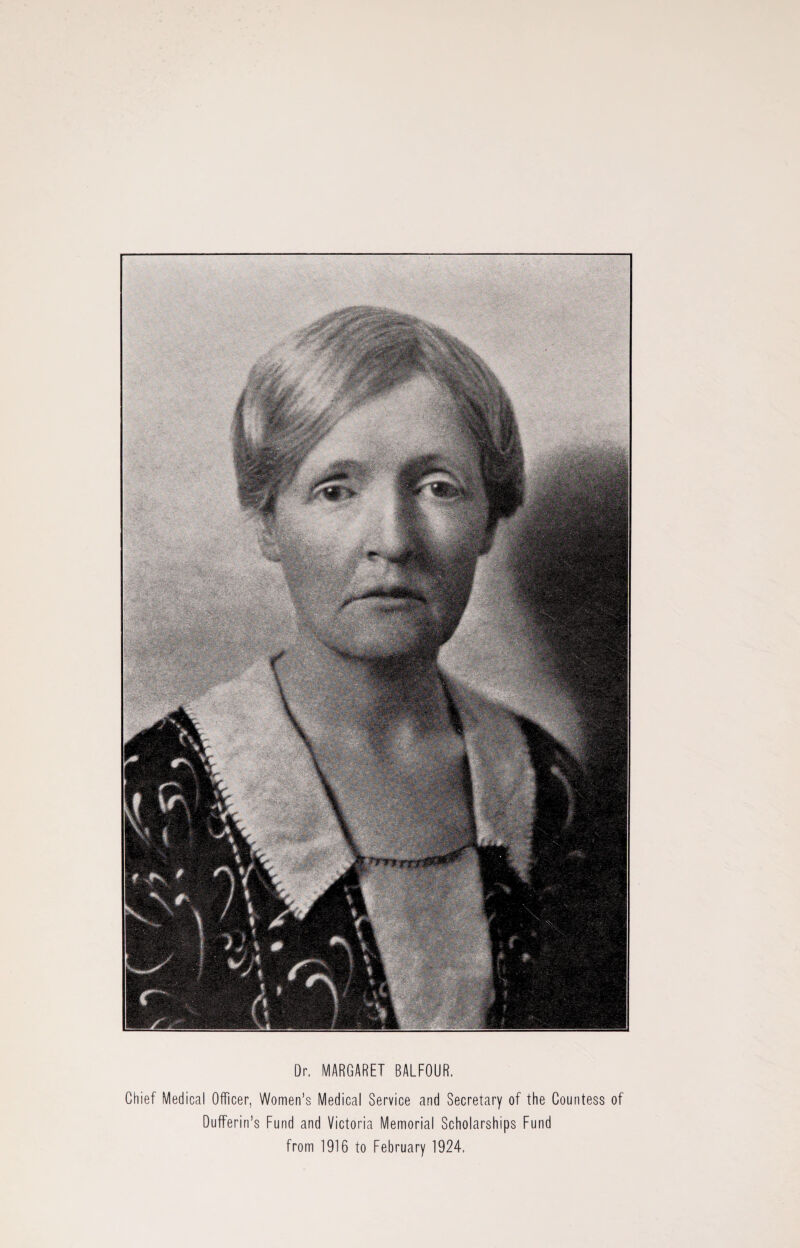 Dr. MARGARET BALFOUR. Chief Medical Officer, Women’s Medical Service and Secretary of the Countess of Dufferin’s Fund and Victoria Memorial Scholarships Fund from 1916 to February 1924.