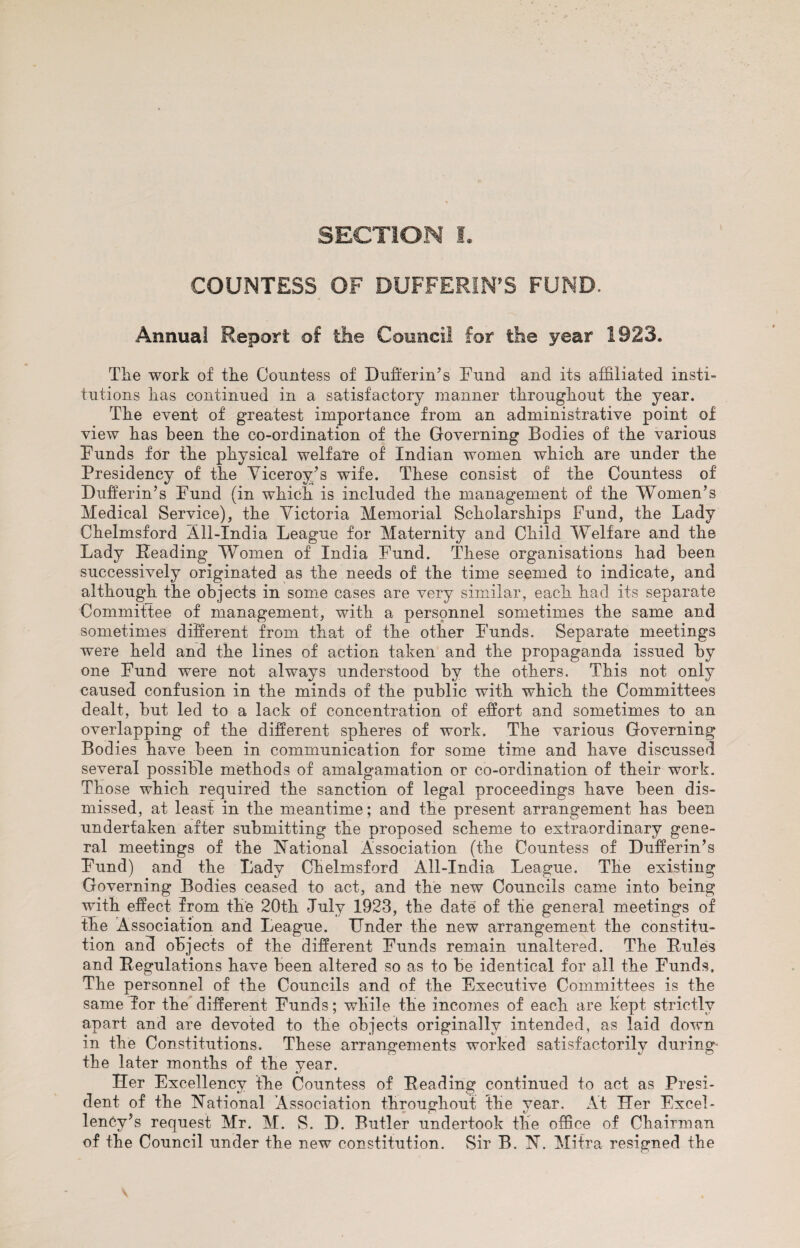 SECTION L COUNTESS OF BUFFERINGS FUND. Annual Report of the Council for the year 1923. The work of the Countess of Bufferin’s Fund and its affiliated insti¬ tutions has continued in a satisfactory manner throughout the year. The event of greatest importance from an administrative point of view has been the co-ordination of the Governing Bodies of the various Funds for the physical welfare of Indian women which are under the Presidency of the Viceroy’s wife. These consist of the Countess of Dufferin’s Fund (in which is included the management of the Women’s Medical Service), the Victoria Memorial Scholarships Fund, the Lady Chelmsford All-India League for Maternity and Child Welfare and the Lady Reading Women of India Fund. These organisations had been successively originated as the needs of the time seemed to indicate, and although the objects in some cases are very similar, each had its separate Committee of management, with a personnel sometimes the same and sometimes different from that of the other Funds. Separate meetings were held and the lines of action taken and the propaganda issued by one Fund were not always understood by the others. This not only caused confusion in the minds of the public with which the Committees dealt, but led to a lack of concentration of effort and sometimes to an overlapping of the different spheres of work. The various Governing Bodies have been in communication for some time and have discussed several possible methods of amalgamation or co-ordination of their work. Those which required the sanction of legal proceedings have been dis¬ missed, at least in the meantime; and the present arrangement has been undertaken after submitting the proposed scheme to extraordinary gene¬ ral meetings of the Rational Association (the Countess of Dufferin’s Fund) and the Lady Chelmsford All-India League. The existing Governing Bodies ceased to act, and the new Councils came into being with effect from the 20th July 1923, the date of the general meetings of the Association and League. Under the new arrangement the constitu¬ tion and objects of the different Funds remain unaltered. The Rules and Regulations have been altered so as to be identical for all the Funds. The personnel of the Councils and of the Executive Committees is the same Tor the different Funds; while the incomes of each are kept strictly apart and are devoted to the objects originally intended, as laid down in the Constitutions. These arrangements worked satisfactorily during the later months of the year. Her Excellency the Countess of Reading continued to act as Presi¬ dent of the Rational Association throughout the year. At Her Excel¬ lency’s request Mr. M. S. D. Butler undertook the office of Chairman of the Council under the new constitution. Sir B. R. Mitra resigned the