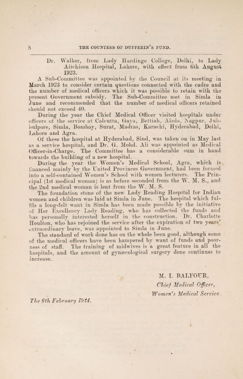 Dr. Walker, from Lady Hardinge College, Delhi, to Lady Aitchison Hospital, Lahore, with effect from 6th August. 1923. A Sub-Committee was appointed by the Council at its meeting in March 1923 to consider certain questions connected with the cadre and the number of medical officers which it was possible to retain with the present Government subsidy. The Sub-Committee met in Simla in Tune and recommended that the number of medical officers retained should not exceed 40. During the year the Chief Medical Officer visited hospitals under officers of the service at Calcutta, Gaya, Bettiah, Akola, Aagpur, Jub- btilpore, Simla, Bombay, Surat, Madras, Karachi, Hyderabad, Deihi, Lahore and Agra. Of these the hospital at Hyderabad, Sind, was taken on in May last as a service hospital, and Dr. G. Mohd. Ali was appointed as Medical Officer-in-Charge. The Committee has a considerable sum in hand towards the building of a new hospital. During the year the Women’s Medical School, Agra, wffiich is financed mainly by the United Provinces Government, had been formed into a self-contained Women’s School with women lecturers. The Prin¬ cipal (1st medical woman) is as before seconded from the W. M. S., and the 2nd medical woman is lent from the W. M. S. The foundation stone of the new Lady Reading Hospital for Indian women and children was laid at Simla in June. The hospital which ful¬ fils a long-felt want in Simla has been made possible by the initiative of Her Excellency Lady Reading, wTio has collected the funds and lias personally interested herself in the construction. Dr. Charlotte Houlton, who has rejoined the service after the expiration of two years’ extraordinary leave, was appointed to Simla in June. The standard of work done has on the whole been good, although some of the medical officers have been hampered by want of funds and poor¬ ness of staff. The training of midwives is a great feature in all the hospitals, and the amount of gynaecological surgery done continues to increase. M. I. BALFOUR, Chief Medical Officer, Women’s Medical Service
