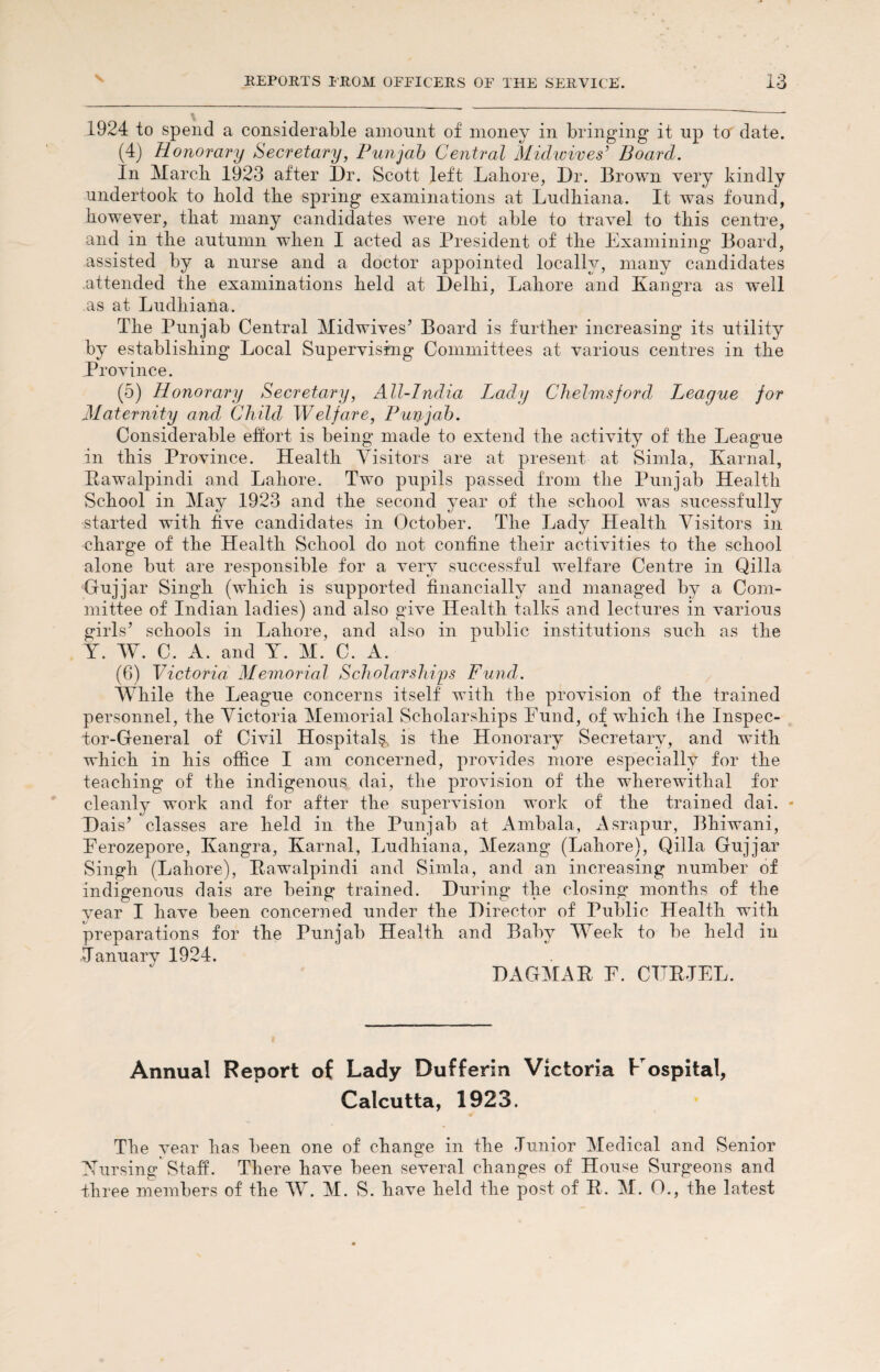 1924 to spend a considerable amount of money in bringing it up to date. (4) Honorary Secretary, Punjab Central Midwives’ Board. In March 1923 after Dr. Scott left Lahore, Dr. Brown very kindly undertook to hold the spring examinations at Ludhiana. It was found, hownver, that many candidates were not able to travel to this centre, and in the autumn when I acted as President of the Examining Board, assisted by a nurse and a doctor appointed locally, many candidates attended the examinations held at Delhi, Lahore and Kangra as well as at Ludhiana. The Punjab Central Midwives’ Board is further increasing its utility by establishing Local Supervising Committees at various centres in the Province. (5) Honorary Secretary, All-India Lady Chelmsford League for Maternity and Child Welfare, Punjab. Considerable effort is being made to extend the activity of the League in this Province. Health Visitors are at present at Simla, Karnal, Rawalpindi and Lahore. Two pupils passed from the Punjab Health School in May 1923 and the second year of the school was sucessfully started with five candidates in October. The Lady Health Visitors in charge of the Health School do not confine their activities to the school alone but are responsible for a very successful welfare Centre in Qilla Gujjar Singh (which is supported financially and managed by a Com¬ mittee of Indian ladies) and also give Health talks and lectures in various girls’ schools in Lahore, and also in public institutions such as the Y. W. C. A. and Y. M. C. A. (6) Victoria Memorial Scholarships Fund. While the League concerns itself with the provision of the trained personnel, the Victoria Memorial Scholarships Eund, of which the Inspec¬ tor-General of Civil Hospital^ is the Honorary Secretary, and with which in his office I am concerned, provides more especially for the teaching of the indigenous dai, the provision of the wherewithal for cleanly work and for after the supervision work of the trained dai. * Dais’ classes are held in the Punjab at Ambala, Asrapur, Bhiwani, Eerozepore, Kangra, Karnal, Ludhiana, Mezang (Lahore), Qilla Gujjar Singh (Lahore), Rawalpindi and Simla, and an increasing number of indigenous dais are being trained. During the closing months of the year I have been concerned under the Director of Public Health with preparations for the Punjab Health and Baby Week to be held in January 1924. DAGMAR E. CTTRJEL. Annual Report of Lady Dufferin Victoria Hospital, Calcutta, 1923. The year has been one of change in the Junior Medical and Senior Nursing Staff. There have been several changes of House Surgeons and three members of the W. M. S. have held the post of R. M. O., the latest