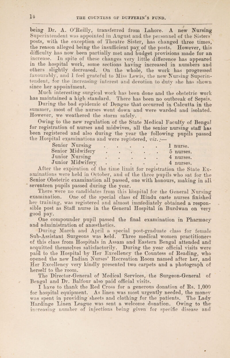 u being Dr. A. O’Reilly, transferred from Lahore. A new Nursing Superintendent was appointed in August and the personnel of the Sisters’ posts, with the exception of Theatre Sister, has changed three times, the reason alleged being the insufficient pay of the posts. However, this difficulty has now been partially met and budget provisions made for an increase. In spite of these changes very little difference has appeared in the hospital work, some sections having increased in numbers and others slightly decreased. On the whole, the work has progressed favourably, and I feel grateful to Miss Lewis, the new Nursing Superin¬ tendent, for the increasing interest and devotion to duty she has shown since her appointment. Much interesting surgical work has been done and the obstetric work has maintained a high standard. There has been no outbreak of Sepsis. During the bad epidemic of Dengue that occurred in Calcutta in the summer, most of the nurses went down and were warded and isolated. However, we weathered the storm safelv. Owing to the new regulation of the State Medical Faculty of Bengal for registration of nurses and midwives, all the senior nursing staff has been registered and also during the year the following pupils passed the Hospital examinations and were registered, viz.;— Senior Nursing . . . . 1 nurse. Senior Midwifery ..... 5 nurses. Junior Nursing.4 nurses. Junior Midwifery.4 nurses. After the expiration of the time limit for registration the State Ex¬ aminations were held in October, and of the three pupils who sat for the Senior Obstetric examination all passed, one with honours, making in all seventeen pupils passed during the year. There were no candidates from this hospital for the General Nursing examination. One of the special class of Hindu caste nurses finished her training, was registered and almost immediately obtained a respon¬ sible post as Staff nurse in the General Hospital in Burdwan on very good pay. One compounder pupil passed the final examination in Pharmacy and administration of anaesthetics. During March and April a special post-graduate class for female Sub-Assistant Surgeons was held. Three medical women practitioners of this class from Hospitals in Assam and Eastern Bengal attended and acquitted themselves satisfactorily. During the year official visits were paid to the Hospital by Her Excellency the Countess of Heading, who opened the new Indian Nurses’ Recreation Room named after her, and Her Excellency very kindly presented two carpets and a photograph of herself to fhe room. The Director-General of Medical Services, the Surgeon-General of Bengal and Dr. Balfour also paid official visits. I have to thank the Red Cross for a generous donation of Rs. 1,000 for hospital equipment. As linen was most urgently needed, the monev was spent in providing sheets and clothing for the patients. The Lady Hardinge Linen League was sent a welcome donation. Owing to the increasing number of injections being given for specific disease and