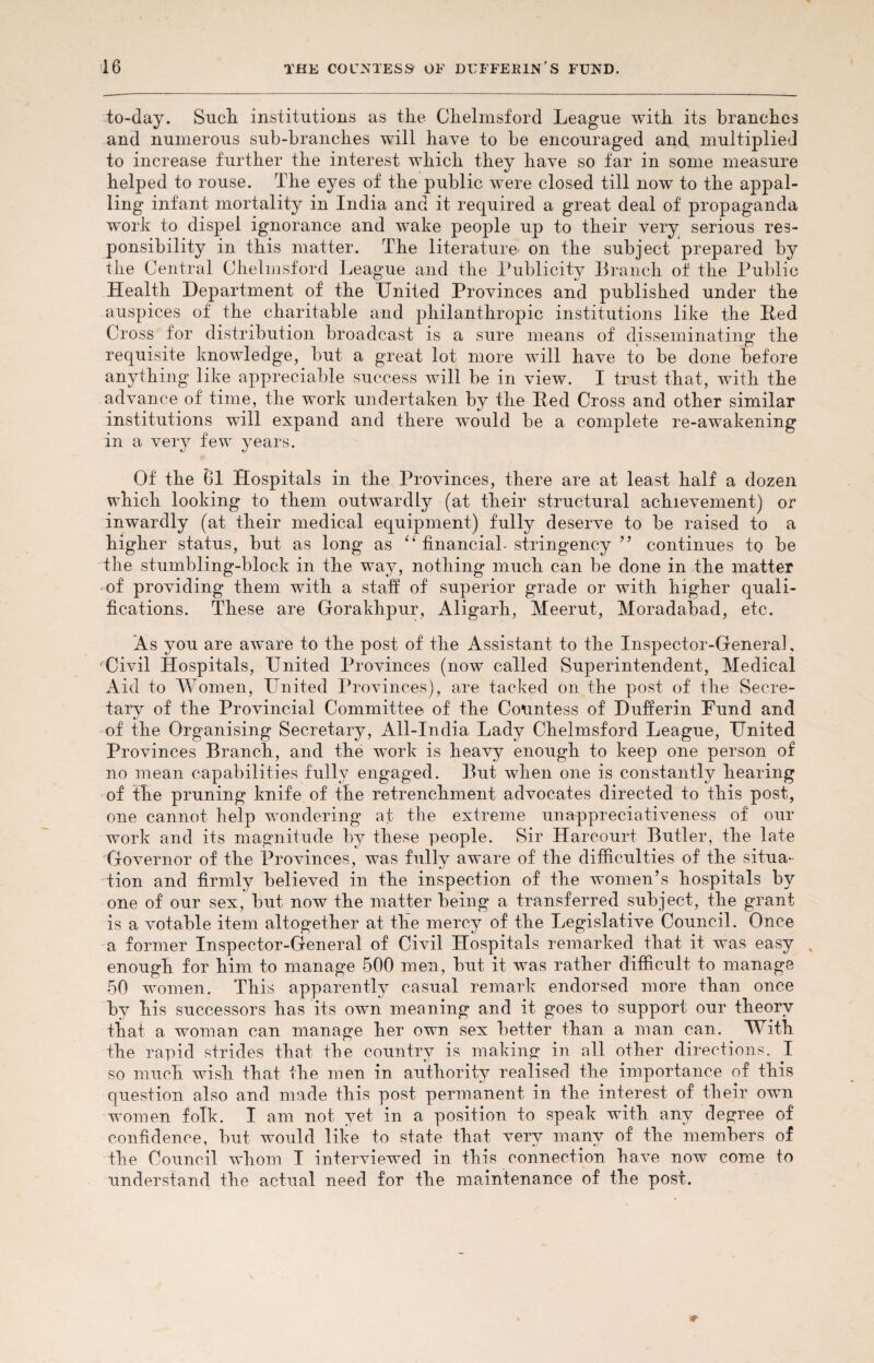 to-day. Such institutions as the Chelmsford League with its branches and numerous sub-branches will have to be encouraged and multiplied to increase further the interest which they have so far in some measure helped to rouse. The eyes of the public were closed till now to the appal¬ ling infant mortality in India and it required a great deal of propaganda work to dispel ignorance and wake people up to their very serious res¬ ponsibility in this matter. The literature on the subject prepared by the Central Chelmsford League and the Publicity Branch of the Public Health Department of the United Provinces and published under the auspices of the charitable and philanthropic institutions like the Red Cross for distribution broadcast is a sure means of disseminating the requisite knowledge, but a great lot more will have to be done before anything like appreciable success will be in view. I trust that, with the advance of time, the work undertaken by the Red Cross and other similar institutions will expand and there would be a com in a very few years. Of the 01 Hospitals in the Provinces, there are at least half a dozen which looking to them outwardly (at their structural achievement) or inwardly (at their medical equipment) fully deserve to be raised to a higher status, but as long as “ financial- stringency ” continues to be the stumbling-block in the way, nothing much can be done in the matter of providing them with a staff of superior grade or with higher quali¬ fications. These are Gorakhpur, Aligarh, Meerut, Moradabad, etc. As you are aware to the post of the Assistant to the Inspector-General , Civil Hospitals, United Provinces (now called Superintendent, Medical Aid to Women, United Provinces), are tacked on the post of the Secre¬ tary of the Provincial Committee of the Countess of Dufferin Uund and of the Organising Secretary, All-India Lady Chelmsford League, United Provinces Branch, and the work is heavy enough to keep one person of no mean capabilities fully engaged. But when one is constantly hearing of the pruning knife of the retrenchment advocates directed to this post, one cannot kelp wondering at the extreme unappreciativeness of our work and its magnitude by these people. Sir Harcourt Butler, the late Governor of the Provinces, was fully aware of the difficulties of the situa¬ tion and firmly believed in the inspection of the women’s hospitals by one of our sex, but now the matter being a transferred subject, the grant is a votable item altogether at the mercy of the Legislative Council. Once a former Inspector-General of Civil Hospitals remarked that it was easy % enough for him to manage 500 men, but it was rather difficult to manage 50 women. This apparently casual remark endorsed more than once by his successors has its own meaning and it goes to support our theory that a woman can manage her own sex better than a man can. With the rapid strides that tbe country is making in all other directions. I so much wish that the men in authority realised the importance of this question also and made this post permanent in the interest of their own women folk. I am not yet in a position to speak with any degree of confidence, but would like to state that very many of the members of the Council whom I interviewed in this connection have now come to understand the actual need for the maintenance of the post. plete re-awakening