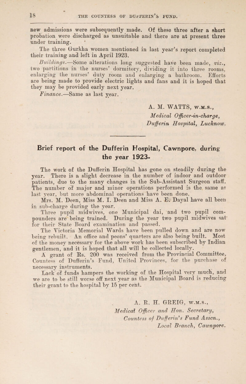 new admissions were subsequently made. Of these three after a short probation were discharged as unsuitable and there are at present three under training. The three Gurkha women mentioned in last year’s report completed their training and left in April 1923. Buildings.—Some alterations long suggested have been made, viz., two partitions in the nurses’ dormitory, dividing it into three rooms, enlarging the nurses’ duty room and enlarging a bathroom. Efforts are being made to provide electric lights and fans and it is hoped that they may be provided early next year. Finance.—Same as last year. A. M. WATTS, w.m.s., Medical Officer-in-charge, Dufferin Hospital, Lucknow.. Brief report of the Dufferin Hospital, Cawnpore, during the year 1923- The work of the Dufferin Hospital has gone on steadily during the year. There is a slight decrease in the number of indoor and outdoor patients, due to the many changes in the Sub-Assistant Surgeon staff. The number of major and minor operations performed is the same as last year, but more abdominal operations have been done. Mrs. M. Deen, Miss M. I. Deen and Miss A. E. Dayal have all been in sub-charge during the year. Three pupil midwives, one Municipal dai, and two pupil com¬ pounders are being trained. During the year two pupil midwives sat' for their State Board examination and passed. The Victoria Memorial Wards have been pulled down and are now being rebuilt. An office and peons’ quarters are also being built. Most of the money necessary for the above work has been subscribed by Indian gentlemen, and it is hoped that all will be collected locally. A grant of Es. 200 was received from the Provincial Committee, Countess of Dufferin’s Eund, United Provinces, for the purchase of necessary instruments. Lack of funds hampers the working of the Hospital very much, and we are to be still worse off next year as the Municipal Board is reducing their grant to the hospital by 15 per cent. A. E. H. GEEIG, w.m.s., Medical Officer and Hon. Secretary, Countess of Bufferin’s Fund Asscn., Local Branch, Cawnpore.