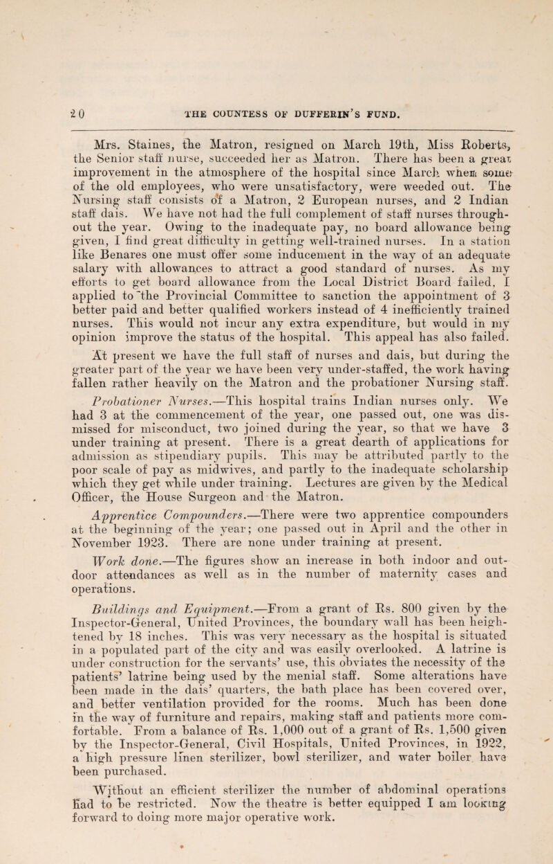 Mrs. Staines, the Matron, resigned on March. 19th, Miss Roberts* the Senior staff nurse, succeeded her as Matron. There has been a grear, improvement in the atmosphere of the hospital since March whem some of the old employees, who were unsatisfactory, were weeded out. The Nursing staff consists o’f a Matron, 2 European nurses, and 2 Indian staff dais. We have not had the full complement of staff nurses through¬ out the year. Owing to the inadequate pay, no board allowance being given, I find great difficulty in getting well-trained nurses. In a station like Benares one must offer some inducement in the way of an adequate salary with allowances to attract a good standard of nurses. As my efforts to get board allowance from the Local District Board failed, I applied to 'the Provincial Committee to sanction the appointment of 3 better paid and better qualified workers instead of 4 inefficiently trained nurses. This would not incur any extra expenditure, but would in my opinion improve the status of the hospital. This appeal has also failed. At present we have the full staff of nurses and dais, but during the greater part of the year we have been very under-staffed, the work having fallen rather heavily on the Matron and the probationer Nursing staff. Probationer Nurses.—This hospital trains Indian nurses only. We had 3 at the commencement of the year, one passed out, one was dis¬ missed for misconduct, two joined during the year, so that we have 3 under training at present. There is a great dearth of applications for admission as stipendiary pupils. This may be attributed partly to the poor scale of pay as midwives, and partly to the inadequate scholarship which they get while under training. Lectures are given by the Medical Officer, the House Surgeon and the Matron. Apprentice Compounders.—There were two apprentice compounders at the beginning of the year; one passed out in April and the other in November 1923. There are none under training at present. Work done.—The figures show an increase in both indoor and out¬ door attendances as well as in the number of maternity cases and operations. Buildings and Equipment.—Erom a grant of Rs. 800 given by the Inspector-General, United Provinces, the boundary wall has been heigh¬ tened by 18 inches. This was very necessary as the hospital is situated in a populated part of the city and was easily overlooked. A latrine is under construction for the servants’ use, this obviates the necessity of the patients’ latrine being used by the menial staff. Some alterations have been made in the dais’ quarters, the bath place has been covered over, and better ventilation provided for the rooms. Much has been done in the way of furniture and repairs, making staff and patients more com¬ fortable. Erom a balance of Rs. 1,000 out of a grant of Rs. 1,500 given by the Inspector-General, Civil Hospitals, United Provinces, in 1922, a high pressure linen sterilizer, bowl sterilizer, and water boiler have been purchased. Without an efficient sterilizer the number of abdominal operations Had to be restricted. Now the theatre is better equipped I am looinng forward to doing more major operative work.