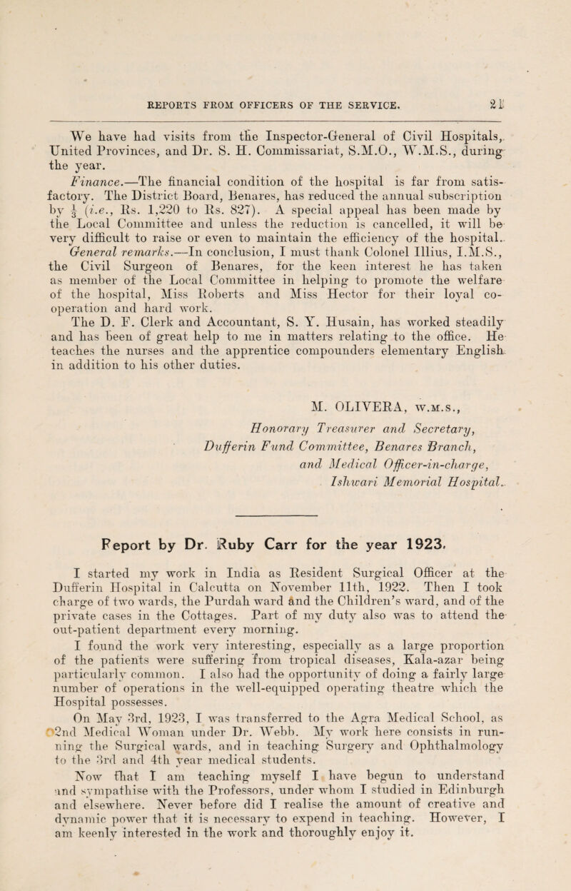 We Lave Lad visits from tEe Inspector-General of Civil Hospitals, United Provinces, and Dr. S. H. Commissariat, S.M.O., W.M.S., during tLe year. Finance.—TLe financial condition of tlie Lospital is far from satis¬ factory. TLe District Board, Benares, Las reduced tLe annual subscription by J (i.e., Bs. 1,220 to Bs. 827). A special appeal Las been made by tlie Local Committee and unless tLe reduction is cancelled, it will be very difficult to raise or even to maintain tLe efficiency of tLe Lospital. General remarks.—In conclusion, I must tliank Colonel Illius, I.M.S., tLe Civil Surgeon of Benares, for tlie keen interest lie Las taken as member of tLe Local Committee in helping to promote tLe welfare of tlie Lospital, Miss Boberts and Miss Hector for tlieir loyal co¬ operation and hard work. TLe D. E. Clerk and Accountant, S. Y. Husain, Las worked steadily and Las been of great help to me in matters relating to tlie office. He teaches the nurses and the apprentice compounders elementary English in addition to Lis other duties. M. OLIVEBA, w.m.s., Honorary Treasurer and Secretary, Dufferin Fund Committee, Benares Branch, and Medical Officer-in-charge, Ishwari Memorial Hospital... Report by Dr. Ruby Carr for the year 1923. I started my work in India as Besident Surgical Officer at the Dufferin Hospital in Calcutta on November 11th, 1922. Then I took charge of two wnrds, the Purdah ward and the Children’s ward, and of the private cases in the Cottages. Part of my duty also was to attend the out-patient department every morning. I found the work very interesting, especially as a large proportion of the patients were suffering from tropical diseases, Kala-azar being particularly common. I also Lad the opportunity of doing a fairly large number of operations in the wrell-equipped operating theatre which the Hospital possesses. On May 3rd, 1923, I was transferred to the Agra Medical School, as 2nd Medical Woman under Dr. Webb. My work here consists in run¬ ning the Surgical wards, and in teaching Surgery and Ophthalmology to the 3rd and 4th year medical students. Now that I am teaching myself I Lave begun to understand and sympathise with the Professors, under whom I studied in Edinburgh and elsewhere. Never before did I realise the amount of creative and dvnamic power that it is necessary to expend in teaching. However, I am keenly interested in the work and thoroughly enjoy it.