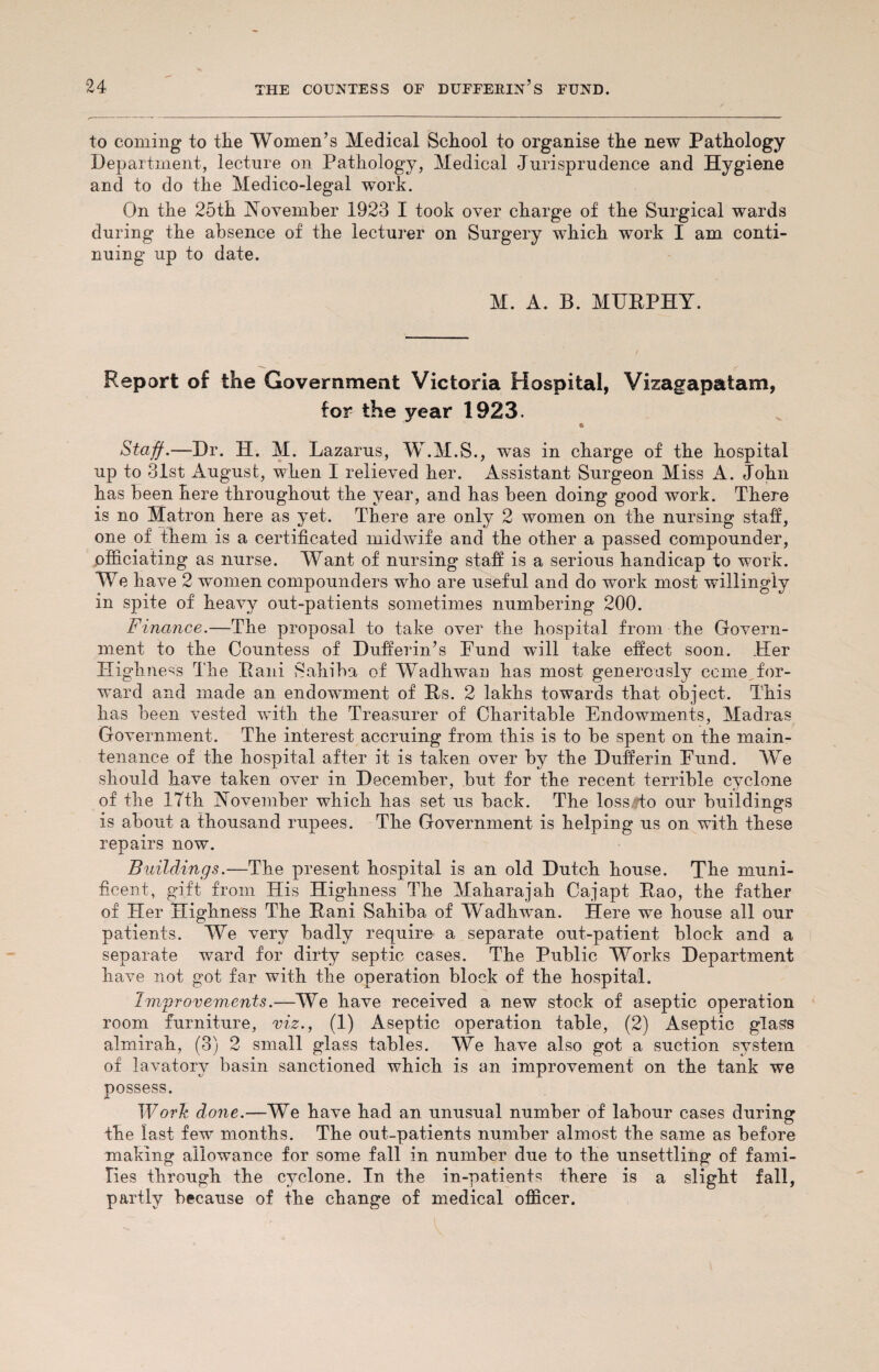 to coming to the Women’s Medical School to organise the new Pathology Department, lecture on Pathology, Medical Jurisprudence and Hygiene and to do the Medico-legal work. On the 25th November 1923 I took over charge of the Surgical wards during the absence of the lecturer on Surgery which wTork I am conti¬ nuing up to date. M. A. B. MURPHY. Report of the Government Victoria Hospital, Vizagapatam, for the year 1923. e Staff.—Dr. H. M. Lazarus, W.M.S., was in charge of the hospital up to 31st August, when I relieved her. Assistant Surgeon Miss A. John has been here throughout the year, and has been doing good work. There is no Matron here as yet. There are only 2 women on the nursing staff, one of them is a certificated midwife and the other a passed compounder, officiating as nurse. Want of nursing staff is a serious handicap to work. We have 2 women compounders who are useful and do work most willingly in spite of heavy out-patients sometimes numbering 200. Finance.—The proposal to take over the hospital from the Govern¬ ment to the Countess of Dufferin’s Fund will take effect soon. Her Highness The Rani iSahiba of Wadhwan has most generously come for¬ ward and in ade an endowment of Rs. 2 lakhs towards that object. This has been vested with the Treasurer of Charitable Endowments, Madras Government. The interest accruing from this is to be spent on the main¬ tenance of the hospital after it is taken over by the Dufferin Fund. We should have taken over in December, but for the recent terrible cyclone of the 17th November which lias set us back. The lossHo our buildings is about a thousand rupees. The Government is helping us on with these repairs now. Buildings.—The present hospital is an old Dutch house. The muni¬ ficent, gift from His Highness The Maharajah Cajapt Rao, the father of Her Highness The Rani Sahiba of Wadhwan. Here we house all our patients. We very badly require a separate out-patient block and a separate ward for dirty septic cases. The Public Works Department have not got far with the operation block of the hospital. Improvements.—We have received a new stock of aseptic operation room furniture, viz., (1) Aseptic operation table, (2) Aseptic glass almirah, (3) 2 small glass tables. We have also got a suction system of lavatory basin sanctioned which is an improvement on the tank we possess. Work done.—We have had an unusual number of labour cases during the last few months. The out-patients number almost the same as before making allowance for some fall in number due to the unsettling of fami¬ lies through the cyclone. In the in-patients there is a slight fall, partly because of the change of medical officer.