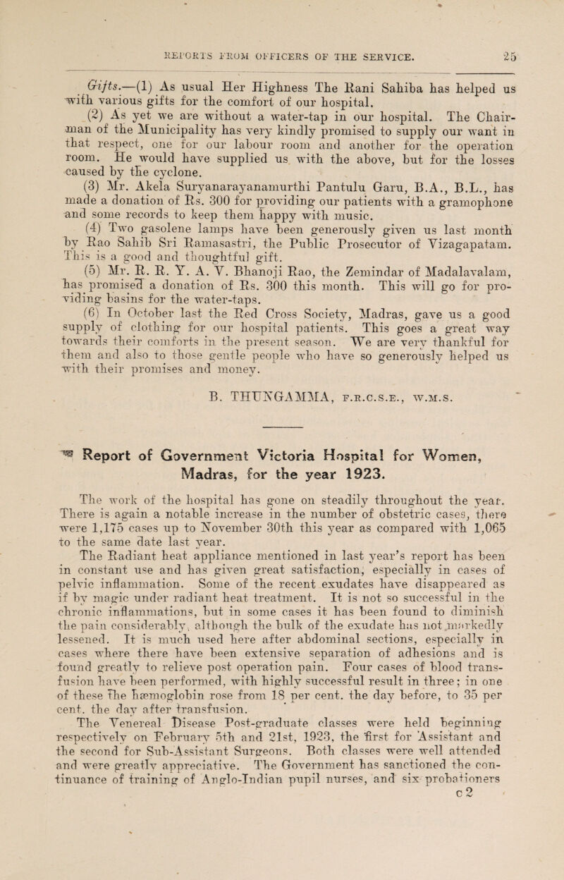 Gifts.—(1) As usual Her Highness The Hani Sahiba has helped us with various gifts for the comfort of our hospital. (2) As yet we are without a water-tap in our hospital. The Chair¬ man of the Municipality has very kindly promised to supply our want in that respect, one for our labour room and another for the operation room. He would have supplied us with the above, but for the losses caused by the cyclone. (3) Mr. Akela Suryanarayanamurthi Pantulu Garu, B.A., B.L., has made a donation of Rs. 300 for providing our patients with a gramophone and some records to keep them happy with music. (4) Two gasolene lamps have been generously given us last month by Rao Sahib Sri Ramasastri, the Public Prosecutor of Yizagapatam. This is a good and thoughtful gift. (5) Mr. R. R. Y. A. V. Bhanoji Rao, the Zemindar of Madalavalam, has promised a donation of Rs. 300 this month. This will go for pro¬ viding basins for the water-taps. (6) In October last the Red Cross Society, Madras, gave us a good supply of clothing for our hospital patients. This goes a great way towards their comforts in the present season. We are very thankful for them and also to those gentle people who have so generously helped us with their promises and money. B. THUN G A MM A, f.r.c.s.e., w.m.s. Report of Government Victoria Hospital for Women, Madras, for the year 1923. The work of the hospital has gone on steadily throughout the year. There is again a notable increase in the number of obstetric cases, there were 1,175 cases up to November 30th this year as compared with 1,065 to the same date last year. The Radiant heat appliance mentioned in last year’s report has been in constant nse and has given great satisfaction, especially in cases of pelvic inflammation. Some of the recent exudates have disappeared as if hv magic under radiant heat treatment. It is not so successful in the chronic inflammations, but in some cases it has been found to diminish the pain considerably., although the hulk of the exudate has not markedly lessened. It is much used here after abdominal sections, especially in cases where there have been extensive separation of adhesions and is found greatly to relieve post operation pain. Four cases of blood trans¬ fusion have been performed, with highly successful result in three; in one of these the haemoglobin rose from 18 per cent, the day before, to 35 per cent, the day after transfusion. The Yenereal Disease Post-graduate classes were held beginning respectively on February 5th and 21st, 1923, the 'first for Assistant and the second for Sub-Assistant Surgeons. Both classes were well attended and were greatly appreciative. The Government has sanctioned the con¬ tinuance of training of Anglo-Indian pupil nurses, and six probationers c2