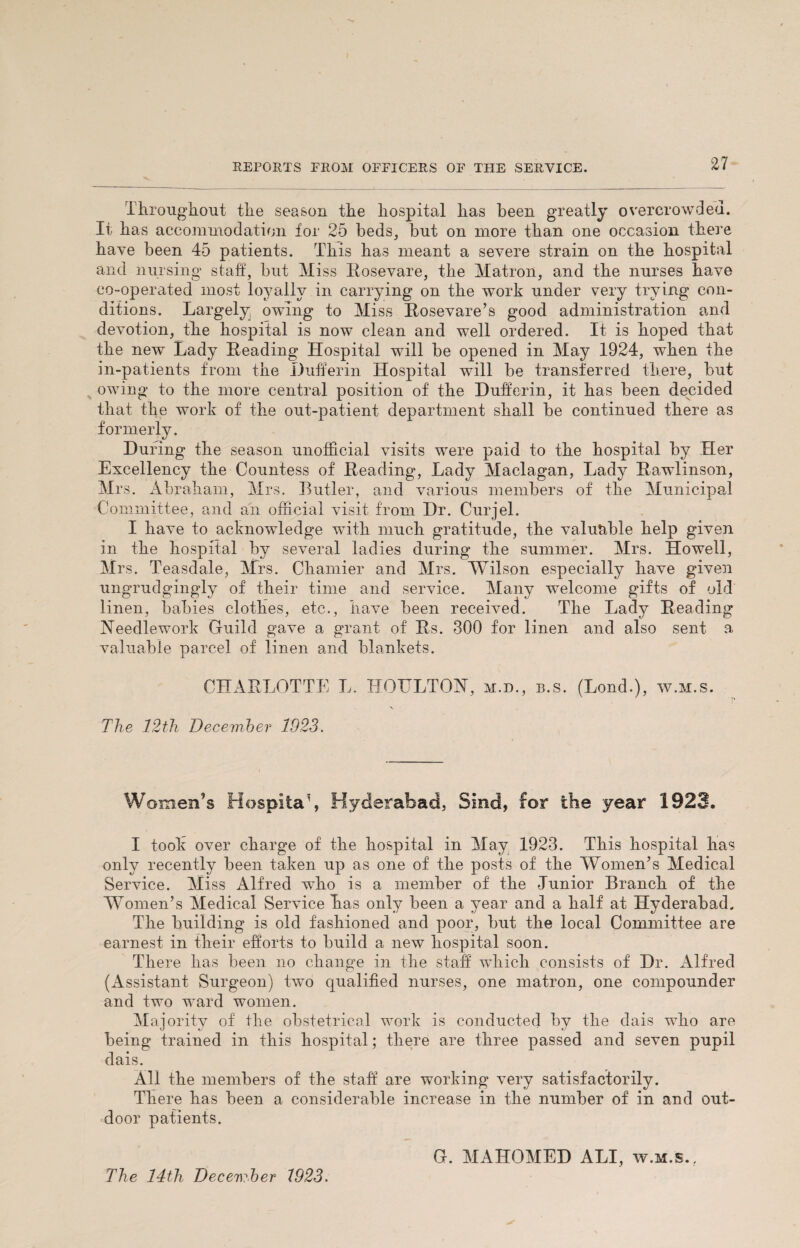 Throughout the season the hospital has been greatly overcrowded. It has accommodation for 25 beds, but on more than one occasion there have been 45 patients. This has meant a severe strain on the hospital and nursing staff, but Miss Bosevare, the Matron, and the nurses have co-operated most loyally in carrying on the work under very trying con¬ ditions. Largely owing to Miss Rosevare’s good administration and devotion, the hospital is now clean and well ordered. It is hoped that the new Lady Eeading Hospital will be opened in May 1924, when the in-patients from the Duffer in Hospital will be transferred there, but owing to the more central position of the Duffer in, it has been decided that the work of the out-patient department shall be continued there as formerly. During the season unofficial visits were paid to the hospital by Her Excellency the Countess of Eeading, Lady Maclagan, Lady Eawlinson, Mrs. Abraham, Mrs. Butler, and various members of the Municipal Committee, and an official visit from Dr. Curjel. I have to acknowledge with much gratitude, the valuable help given in the hospital by several ladies during the summer. Mrs. Howell, Mrs. Teasdale, Mrs. Chamier and Mrs. Wilson especially have given ungrudgingly of their time and service. Many welcome gifts of old linen, babies clothes, etc., have been received. The Lady Eeading Needlework Guild gave a grant of Es. 300 for linen and also sent a valuable parcel of linen and blankets. CHARLOTTE L. HO TILT ON, m.d., b.s. (Loud.), w.m.s. ' T, V The 12th Deceviber 1923. Women’s Hospitay Hyderabad, Sind, for the year 1923. I took over charge of the hospital in May 1923. This hospital has only recently been taken up as one of the posts of the Women’s Medical Service. Miss Alfred who is a member of the Junior Branch of the Women’s Medical Service has only been a year and a half at Hyderabad. The building is old fashioned and poor, but the local Committee are earnest in their efforts to build a new hospital soon. There has been no change in the staff which consists of Dr. Alfred (Assistant Surgeon) two qualified nurses, one matron, one compounder and two ward women. Ma jority of the obstetrical work is conducted by the dais who are being trained in this hospital; there are three passed and seven pupil dais. All the members of the staff are working very satisfactorily. There has been a considerable increase in the number of in and out¬ door patients. The 14th December 1923. G. MAHOMED ALI, w.m.s..