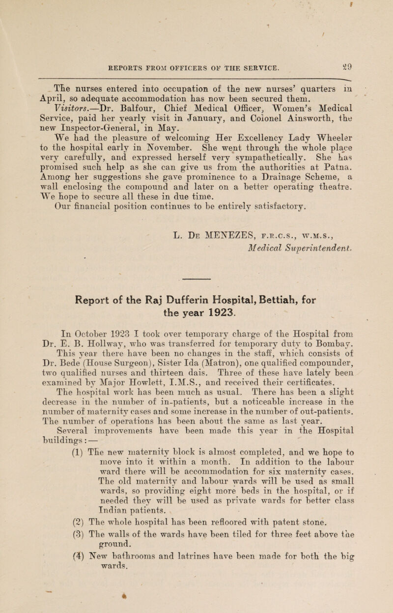 Tlie nurses entered into occupation of the new nurses’ quarters in April, so adequate accommodation has now been secured them. Visitors.—Dr. Balfour, Chief Medical Officer, Women’s Medical Service, paid her yearly visit in January, and Colonel Ainsworth, the new Inspector-General, in May. We had the pleasure of welcoming Her Excellency Lady Wheeler to the hospital early in November. She went through the whole place very carefully, and expressed herself very sympathetically. She has promised such help as she can give us from the authorities at Patna. Among her suggestions she gave prominence to a Drainage Scheme, a wall enclosing the compound and later on a better operating theatre. We hope to secure all these in due time. Our financial position continues to be entirely satisfactory. L. De MENEZES, f.r.c.s., w.m.s., Medical Superintendent, Report of the Raj Dufferin Hospital, Bettiah, for the year 1923. In October 1923 I took over temporary charge of the Hospital from Dr. E. B. Hollway, who was transferred for temporary duty to Bombay. This year there have been no changes in the staff, which consists of Dr. Bede (House Surgeon), Sister Ida (Matron), one qualified compounder, two qualified nurses and thirteen dais. Three of these have lately been examined by Major Howlett, I.M.S., and received their certificates. The hospital work has been much as usual. There has been a slight decrease in the number of in-patients, but a noticeable increase in the number of maternity cases and some increase in the number of out-patients. The number of operations has been about the same as last year. Several improvements have been made this year in the Hospital buildings: — (1) The new maternity block is almost completed, and we hope to move into it within a month. In addition to the labour ward there will be accommodation for six maternity cases. The old maternity and labour wards will be used as small wards, so providing eight more beds in the hospital, or if needed they will be used as private wards for better class Indian patients. (2) The whole hospital has been refloored with patent stone. (3) The walls of the wards have been tiled for three feet above the ground. New bathrooms and latrines have been made for both the big wards.