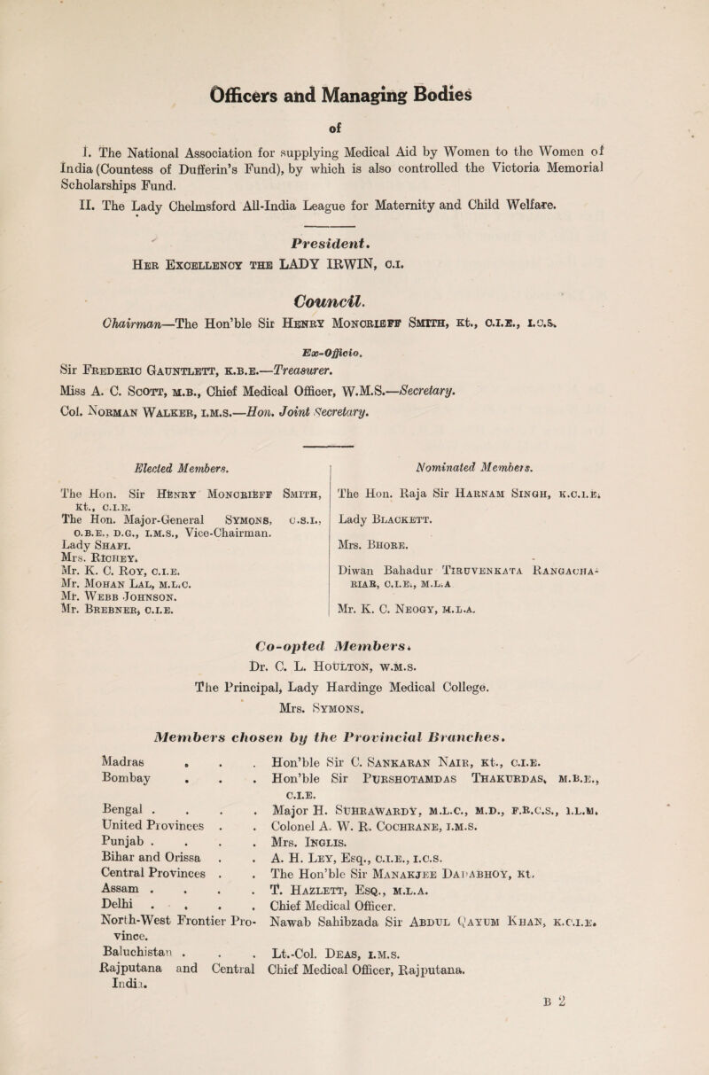 Officers and Managing Bodies of i. The National Association for supplying Medical Aid by Women to the Women of India (Countess of Dulferin’s Fund), by which is also controlled the Victoria Memorial Scholarships Fund. II. The Lady Chelmsford All-India League for Maternity and Child Welfare. President. Her Excellency the LADY IRWIN, o.i. Council. Chairman—The Hon’ble Sir Henry Monorieff Smith, Kt., O.I.E., I.C.S. Ex-Officio. Sir Frederic Gatjntlett, k.b.e.—Treasurer. Miss A. C. Scott, m.b., Chief Medical Officer, W.M.S.—Secretary. Col. Norman Walker, i*m.s.—Hon. Joint Secretary. Elected Members. The Hon. Sir HEnry Monorieff Smith, Kt., C.I.E. The Hon. Major-General Symons, o.s.i., o.b.e., d.g., i.m.s., Vice-Chairman. Lady Shafi. Mrs. Richey. Mr. K. C. Roy, c.i.e. Mr. Mohan Lal, m.l.c. Mr. Webb Johnson. Mr. Brebner, c.i.e. Nominated Membets. The Hon. Raja Sir Harnam Singh, K.c.i.Ki Lady Blackett. Mrs. Bhore. Diwan Bahadur Tiruvenkata Rangacha- RIAR, C.I.E., M.L.A Mr. K. C. Neogy, m.l.a. Co-opted Membersi Dr. C. L. HotJLTON, w.m.s. The Principal, Lady Hardinge Medical College. Mrs. Symons. Members chosen by the Provincial Branches. Madras e Bombay Bengal . United Provinces Punjab . Bihar and Orissa Central Provinces . Assam .... Delhi . North-West Frontier Pro¬ vince. Baluchistan . Rajputana and Central India. Hon’ble Sir C. Sankaran Nair, Kt., c.i.e. Hon’ble Sir Purshotamdas Thakurdas* m.b.e., C.I.E. Major H. SuHrawardy, m.l.c., m.d., f.R.c.s., i.l.m. Colonel A. W. R. Cochrane, i.m.s. Mrs. Inglis. A. H. Ley, Esq., c.i.e., i.c.s. The Hon’ble Sir Manakjee Dauabhoy, Kt. T. Hazlett, Esq., m.l.a. Chief Medical Officer. Nawab Sahibzada Sir Abdul Qayum Khan, k.c.i.e* Lt.-Col. Deas, i.m.s. Chief Medical Officer, Rajputana.