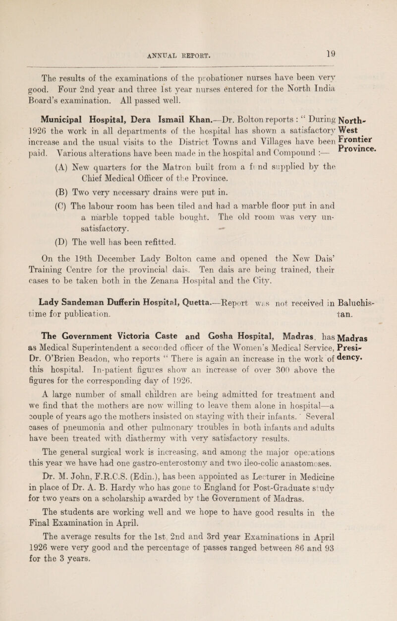 The results of the examinations of the probationer nurses have been very good. Four 2nd year and three 1st year nurses entered for the North India Board’s examination. All passed well. Municipal Hospital, Dera Ismail Khan.—Dr. Bolton reports : ££ During North* 1926 the work in all departments of the hospital has shown a satisfactory West increase and the usual visits to the District Towns and Villages have been Frontier paid. Various alterations have been made in the hospital and Compound (A) New quarters for the Matron built from a fend supplied by the Chief Medical Officer of the Province. Province. (B) Two very necessary drains were put in. (C) The labour room has been tiled and had a marble floor put in and a marble topped table bought. The old room was very un¬ satisfactory. (D) The well has been refitted. On the 19th December Lady Bolton came and opened the New Dais’ Training Centre for the provincial dais. Ten dais are being trained, their cases to be taken both in the Zenana Hospital and the City. Lady Sandeman Dufferin Hospital, Quetta.—Report was not received in Baluchis- time for publication. tan. The Government Victoria Caste and Gosha Hospital, Madras, has Madras as Medical Superintendent a seconded officer of the Women’s Medical Service, Presi* Dr. O’Brien Beadon, who reports “ There is again an increase in the work of dency. this hospital. In-patient figures show an increase of over 300 above the figures for the corresponding day of 1926. A large number of small children are being admitted for treatment and we find that the mothers are now willing to leave them alone in hospital—a couple of years ago the mothers insisted on staying with their infants.' Several cases of pneumonia and other pulmonary troubles in both infants and adults have been treated with diathermy with very satisfactory results. The general surgical work is increasing, and among the major operations this year we have had one gastro-enterostomy and two ileo-colic anastomoses. Dr. M. John, F.R.C.S. (Edin.), has been appointed as Lecturer in Medicine in place of Dr. A. B. Hardy who has gone to England for Post-Graduate study for two years on a scholarship awarded by the Government of Madras. The students are working well and we hope to have good results in the Final Examination in April. The average results for the 1st, 2nd and 3rd year Examinations in April 1926 were very good and the percentage of passes ranged between 86 and 93 for the 3 years.