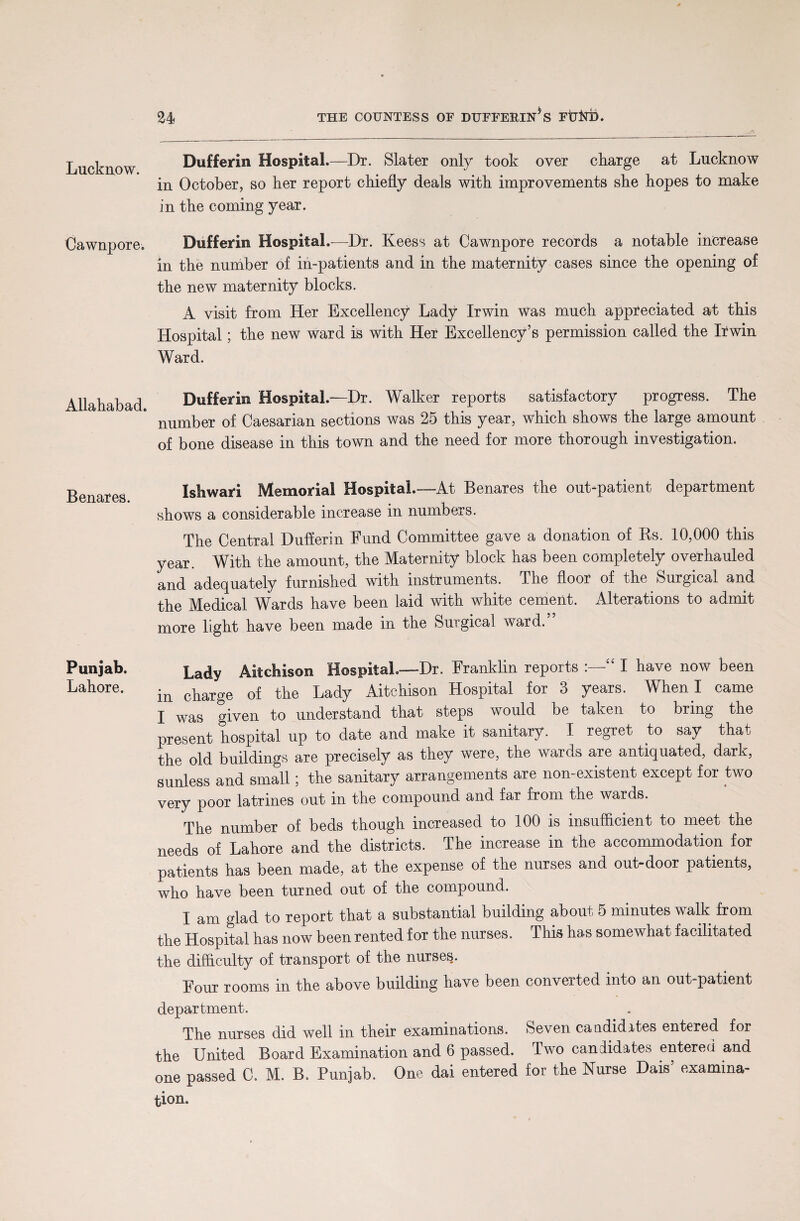 Lucknow. Cawnpore. Allahabad. Benares. Punjab. Lahore. Dufferin Hospital.—Dr. Slater only took over charge at Lucknow in October, so her report chiefly deals with improvements she hopes to make in the coming year. Dufferin Hospital.—Dr. Keess at Cawnpore records a notable increase in the number of in-patients and in the maternity cases since the opening of the new maternity blocks. A visit from Her Excellency Lady Irwin was much appreciated at this Hospital; the new ward is with Her Excellency’s permission called the Irwin Ward. Dufferin Hospital.—Dr. Walker reports satisfactory progress. The number of Caesarian sections was 25 this year, which shows the large amount of bone disease in this town and the need for more thorough investigation. Ishwari Memorial Hospital.—At Benares the out-patient department shows a considerable increase in numbers. The Central Dufferin Fund Committee gave a donation of Bs. 10,000 this year. With the amount, the Maternity block has been completely overhauled and adequately furnished with instruments. The floor of the Surgical and the Medical Wards have been laid with white cement. Alterations to admit more light have been made in the Surgical ward. Lady Aitchison Hospital.-—Dr. Franklin reports :—“ I have now been in charge of the Lady Aitchison Hospital for 3 years. When I came I was given to understand that steps would be taken to bring the present hospital up to date and make it sanitary. I regret to say that the old buildings are precisely as they were, the wards are antiquated, dark, sunless and small; the sanitary arrangements are non-existent except for two very poor latrines out in the compound and far from the wards. The number of beds though increased to 100 is insufficient to meet the needs of Lahore and the districts. The increase in the accommodation for patients has been made, at the expense of the nurses and out-door patients, who have been turned out of the compound. I am glad to report that a substantial building about 5 minutes walk from the Hospital has now been rented for the nurses. This has somewhat facilitated the difficulty of transport of the nurses. Four rooms in the above building have been converted into an out-patient department. The nurses did well in their examinations. Seven candidites entered for the United Board Examination and 6 passed. Two candidates entered and one passed C. M. B. Punjab. One dai entered for the Nurse Dais’ examina¬ tion.