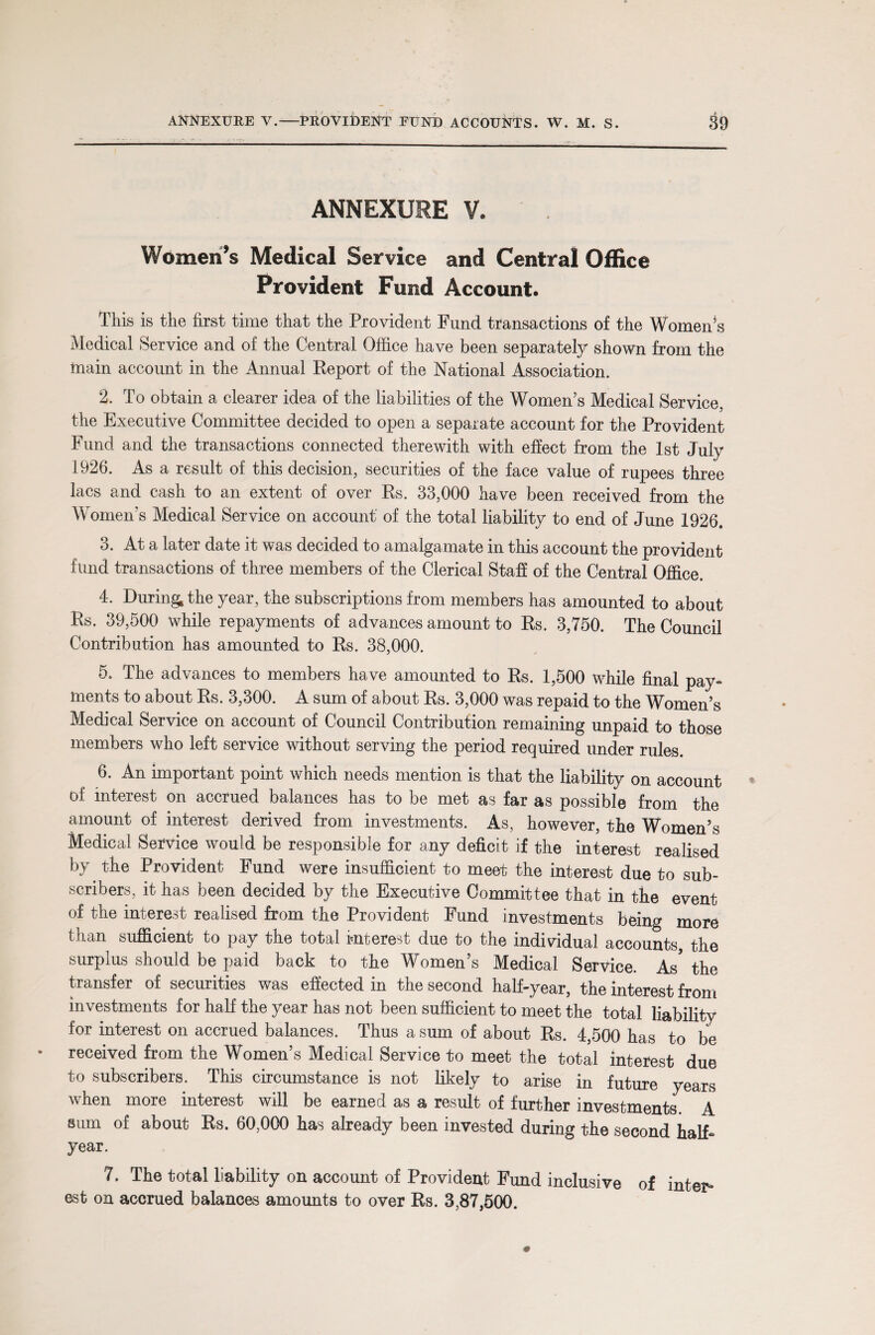 ANNEXURE V. Women’s Medical Service and Central Office Provident Fund Account. This is the first time that the Provident Fund transactions of the Women’s Medical Service and of the Central Office have been separately shown from the toain account in the Annual Report of the National Association. 2. To obtain a clearer idea of the liabilities of the Women’s Medical Service, the Executive Committee decided to open a separate account for the Provident Fund and the transactions connected therewith with effect from the 1st July 1926. As a result of this decision, securities of the face value of rupees three lacs and cash to an extent of over Rs. 33,000 have been received from the Women’s Medical Service on account of the total liability to end of June 1926. 3. At a later date it was decided to amalgamate in this account the provident fund transactions of three members of the Clerical Staff of the Central Office. 4. During, the year, the subscriptions from members has amounted to about Rs. 39,500 while repayments of advances amount to Rs. 3,750. The Council Contribution has amounted to Rs. 38,000. 5. The advances to members have amounted to Rs. 1,500 while final pay¬ ments to about Rs. 3,300. A sum of about Rs. 3,000 was repaid to the Women’s Medical Service on account of Council Contribution remaining unpaid to those members who left service without serving the period required under rules. 6. An important point which needs mention is that the liability on account of interest on accrued balances has to be met as far as possible from the amount of interest derived from investments. As, however, the Women’s Medical Service would be responsible for any deficit if the interest realised by. the Provident Fund were insufficient to meet the interest due to sub¬ scribers, it has been decided by the Executive Committee that in the event of the interest realised from the Provident Fund investments being more than sufficient to pay the total interest due to the individual accounts the surplus should be paid back to the Women’s Medical Service. As* the transfer of securities was effected in the second half-year, the interest from investments for half the year has not been sufficient to meet the total liability for interest on accrued balances. Thus a sum of about Rs. 4,500 has to be received from the Women’s Medical Service to meet the total interest due to subscribers. This circumstance is not likely to arise in future years when more interest will be earned as a result of further investments A sum of about Rs. 60,000 has already been invested during the second half- year. 7. The total liability on account of Provident Fund inclusive of inter* est on accrued balances amounts to over Rs. 3,87,500.