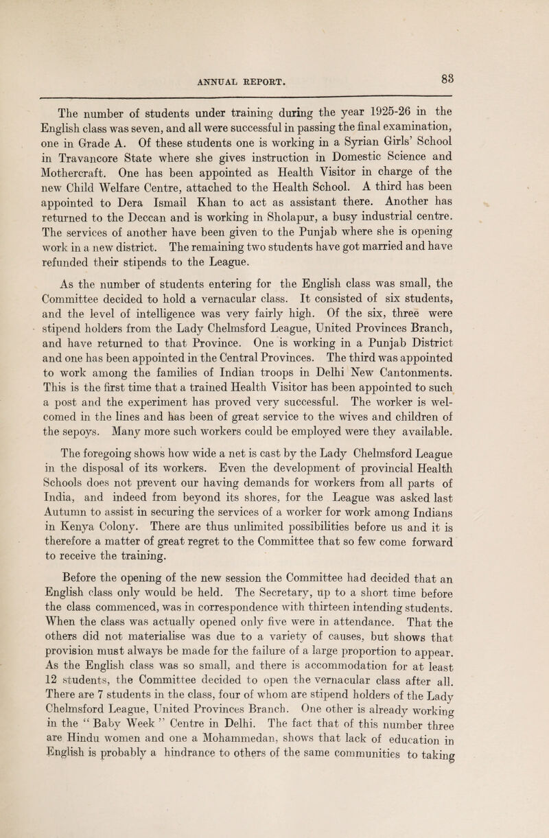 The number of students under training during the year 1925-26 in the English class was seven, and all were successful in passing the final examination, one in Grade A. Of these students one is working in a Syrian Girls’ School in Travancore State where she gives instruction in Domestic Science and Mothercraft. One has been appointed as Health Visitor in charge of the new Child Welfare Centre, attached to the Health School. A third has been appointed to Dera Ismail Khan to act as assistant there. Another has returned to the Deccan and is working in Sholapur, a busy industrial centre. The services of another have been given to the Punjab where she is opening work in a new district. The remaining two students have got married and have refunded their stipends to the League. As the number of students entering for the English class was small, the Committee decided to hold a vernacular class. It consisted of six students, and the level of intelligence was very fairly high. Of the six, three were stipend holders from the Lady Chelmsford League, United Provinces Branch, and have returned to that Province. One is working in a Punjab District and one has been appointed in the Central Provinces. The third was appointed to work among the families of Indian troops in Delhi New Cantonments. This is the first time that a trained Health Visitor has been appointed to such a post and the experiment has proved very successful. The worker is wel¬ comed in the lines and has been of great service to the wives and children of the sepoys. Many more such workers could be employed were they available. The foregoing shows how wide a net is cast by the Lady Chelmsford League in the disposal of its workers. Even the development of provincial Health Schools does not prevent our having demands for workers from all parts of India, and indeed from beyond its shores, for the League was asked last Autumn to assist in securing the services of a worker for work among Indians in Kenya Colony. There are thus unlimited possibilities before us and it is therefore a matter of great regret to the Committee that so few come forward to receive the training. Before the opening of the new session the Committee had decided that an English class only would be held. The Secretary, up to a short time before the class commenced, was in correspondence with thirteen intending students. When the class was actually opened only five were in attendance. That the others did not materialise was due to a variety of causes, but shows that provision must always be made for the failure of a large proportion to appear. As the English class was so small, and there is accommodation for at least 12 students, the Committee decided to open the vernacular class after all. There are 7 students in the class, four of whom are stipend holders of the Lady Chelmsford League, United Provinces Branch. One other is already working in the “ Baby Week ” Centre in Delhi. The fact that of this number three are Hindu women and one a Mohammedan, shows that lack of education in English is probably a hindrance to others of the same communities to taking