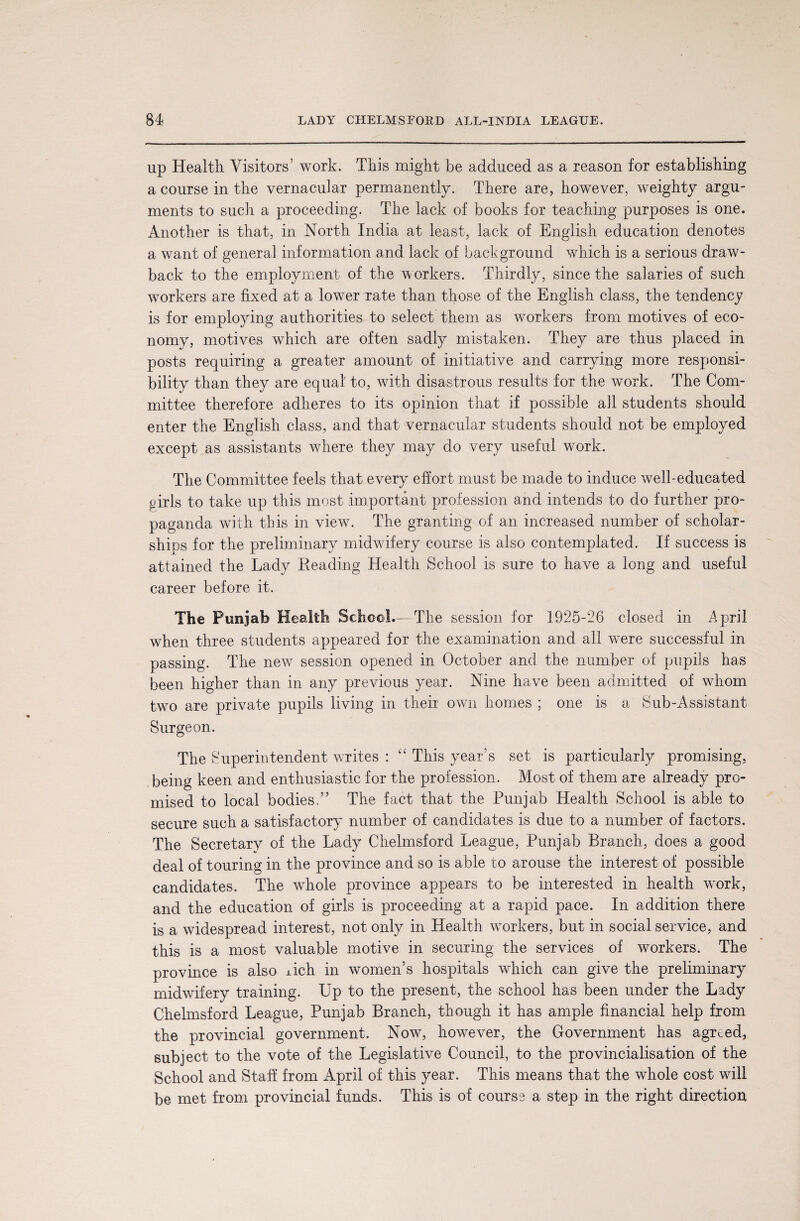 up Health Visitors’ work. This might be adduced as a reason for establishing a course in the vernacular permanently. There are, however, weighty argu¬ ments to such a proceeding. The lack of books for teaching purposes is one. Another is that, in North India at least, lack of English education denotes a want of general information and lack of background which is a serious draw¬ back to the employment of the workers. Thirdly, since the salaries of such workers are fixed at a lower rate than those of the English class, the tendency is for employing authorities to select them as workers from motives of eco¬ nomy, motives which are often sadly mistaken. They are thus placed in posts requiring a greater amount of initiative and carrying more responsi¬ bility than they are equal' to, with disastrous results for the work. The Com¬ mittee therefore adheres to its opinion that if possible all students should enter the English class, and that vernacular students should not be employed except as assistants where they may do very useful work. The Committee feels that every effort must be made to induce well-educated girls to take up this most important profession and intends to do further pro¬ paganda with this in view. The granting of an increased number of scholar¬ ships for the preliminary midwifery course is also contemplated. If success is attained the Lady Reading Health School is sure to have a long and useful career before it. The Punjab Health School.— The session for 1925-26 closed in April when three students appeared for the examination and all were successful in passing. The new session opened in October and the number of pupils has been higher than in any previous year. Nine have been admitted of whom two are private pupils living in their own homes ; one is a Sub-Assistant Surgeon. The Superintendent writes : “ This year’s set is particularly promising, being keen and enthusiastic for the profession. Most of them are already pro¬ mised to local bodies.” The fact that the Punjab Health School is able to secure such a satisfactory number of candidates is due to a number of factors. The Secretary of the Lady Chelmsford League, Punjab Branch, does a good deal of touring in the province and so is able to arouse the interest of possible candidates. The whole province appears to be interested in health work, and the education of girls is proceeding at a rapid pace. In addition there is a widespread interest, not only in Health workers, but in social service, and this is a most valuable motive in securing the services of workers. The province is also xich in women’s hospitals which can give the preliminary midwifery training. Up to the present, the school has been under the Lady Chelmsford League, Punjab Branch, though it has ample financial help from the provincial government. Now, however, the Government has agreed, subject to the vote of the Legislative Council, to the provincialisation of the School and Staff from April of this year. This means that the whole cost will be met from provincial funds. This is of course a step in the right direction