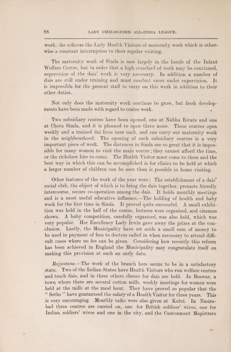 work; she relieves the Lady Health Visitors of maternity work which is other¬ wise a constant interruption to their regular visiting. The maternity work of Simla is now largely in the hands of the Infant Welfare Centre, but in order that a high standard of work may be continued, supervision of the dais’ work is very necessary. In addition a number of dais are still under training and must conduct cases under supervision. It is impossible for the present staff to carry on this work in addition to their other duties. Not only does the maternity work continue to grow, but fresh develop¬ ments have been made with regard to centre work. Two subsidiary centres have been opened, one at Nabha Estate and one at Chota Simla, and it is planned to open three more. These centres open weekly and a trained dai lives near each, and can carry out maternity work in the neighbourhood. The opening of such subsidiary centres is a very important piece of work. The distances in Simla are so great that it is impos¬ sible for many women to visit the main centre ; they cannot afford the time, or the rickshaw hire to come. The Health Visitor must come to them and the best way in which this can be accomplished is for clinics to be held at which a larger number of children can be seen than is possible in home visiting. Other features of the work of the year were: The establishment of a dais’ social club, the object of which is to bring the dais together, promote friendly intercourse, secure co-operation among the dais. It holds monthly meetings and is a most useful educative influence.—The holding of health and baby week for the first time in Simla. It proved quite successful. A small exhibi¬ tion was held in the hall of the centre, lectures were organised, and cinemas shown. A baby competition, carefully organised, was also held, which was very popular. Her Excellency Lady Irwin gave away the prizes at the con¬ clusion. Lastly, the Municipality have set aside a small sum of money to be used in payment of fees to doctors called in when necessary to attend diffi¬ cult cases where no fee can be given. Considering how recently this reform has been achieved in England the Municipality may congratulate itself on making this provision at such an early date. Rajputana.—The work of the branch here seems to be in a satisfactory state. Two of the Indian States have Health Visitors who run welfare centres and teach dais, and in three others classes for dais axe held. In Beawar, a town where there are several cotton mills, weekly meetings for women were held at the mills at the meal hour. They have proved so popular that the “ Seths ” have guaranteed the salary of a Health Visitor for three years. This is very encouraging. Monthly talks were also given at Kekri. In Nasira- bad three centres are carried on, one for British soldiers’ wives, one for Indian soldiers’ wives and one in the city, and the Cantonment Magistrate