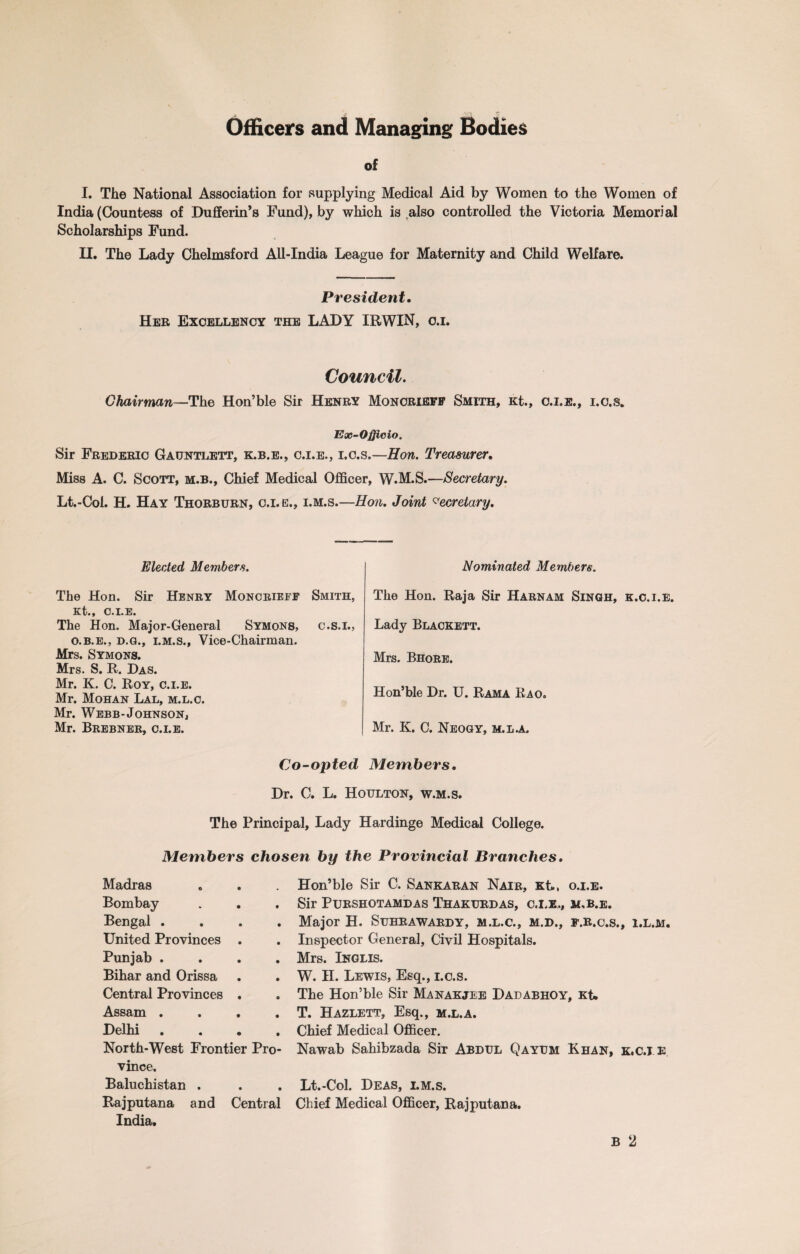 Officers and Managing Bodies of I. The National Association for supplying Medical Aid by Women to the Women of India (Countess of Dufferin’s Fund), by which is also controlled the Victoria Memorial Scholarships Fund. II. The Lady Chelmsford All-India League for Maternity and Child Welfare. President, Her Excellency the LADY IRWIN, o.i. Council. Chairman—The Hon’ble Sir Henry Monoriefp Smith, Kt., 0.1.2., i.c.s* Ex-Officio. Sir Frederic Gauntlett, k.b.e., c.i.e., i.c.s.—Hon. Treasurer, Miss A. C. Scott, m.b., Chief Medical Officer, W.M.S.—Secretary. Lt.-Col. H. Hay Thorburn, o.x.e., i.m.s.—Hon. Joint Secretary. Elected Members. The Hon. Sir Henry Moncrieff Smith, Kt., C.I.E. The Hon. Major-General Symons, c.s.i., o.b.e., d.g., i.m.s., Vice-Chairman. Mrs. Symons. Mrs. S. R. Das. Mr. K. C. Roy, c.i.e. Mr. Mohan Lal, m.l.c. Mr. Webb-Johnson, Mr. Brebner, c.i.e. Nominated Members. The Hon. Raja Sir Harnam Singh, k.c.i.e. Lady Blackett. Mrs. Bhore. Hon’ble Dr. U. Rama Rao. Mr. K. C. Neogy, m.la. Co-opted Members. Dr. C. L. Houlton, w.m.s. The Principal, Lady Hardinge Medical College. Members chosen by the Provincial Branches. Madras Bombay Bengal . . . . United Provinces . Punjab . . . . Bihar and Orissa Central Provinces . Assam .... Delhi . North-West Frontier Pro¬ vince. Baluchistan . Rajputana and Central India. Hon’ble Sir C. Sankaran Nair, Kt., o.i.e. Sir PURSHOTAMDAS ThAKURDAS, C.I.E,, Jf.B.E. Major H. Suhrawardy, m.l.c., m.d., f.r.c.s., i.l.m. Inspector General, Civil Hospitals. Mrs. Inglis. W. II. Lewis, Esq., i.c.s. The Hon’ble Sir Manakjee Dadabhoy, Kt. T. Hazlett, Esq., m.l.a. Chief Medical Officer. Nawab Sahibzada Sir Abdul Qayum Khan, k.c.i e Lt.-Col. Deas, i.m.s. Chief Medical Officer, Rajputana. B 2