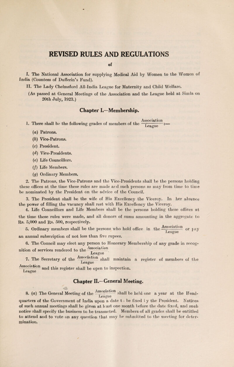 REVISED RULES AND REGULATIONS of I. The National Association for supplying Medical Aid by Women to the Women of India (Countess of Dufferin’s Fund). II. The Lady Chelmsford All-India League for Maternity and Child Welfare. (As passed at General Meetings of the Association and the League held at Simla on 20th July, 1923.) Chapter I.—Membership. 1. There shall be the following grades of members of the 4 (a) Patrons. (b) Vice-Patrons. (c) President. (d) Vice-Presidents. (e) Life Councillors. (/) Life Members. Association ' —— — ■■ ■ ■ - --• League (g) Ordinary Members. 2. The Patrons, the Vice-Patrons and the Vice-Presidents shall be the persons holding these offices at the time these rules are made and such persons as may from time to time be nominated by the President on the advice of the Council. 3. The President shall be the wife of His Excellency the Viceroy. In her absence the power of filling the vacancy shall rest with His Excellency the Viceroy. 4. Life Councillors and Life Members shall be the persons holding these offices at the time these rules were made, and all donors of sums amounting in the aggregate to Rs. 5,000 and Rs. 500, respectively. 5. Ordinary members shall be the persons who hold office in the an annual subscription of not less than five rupees. Association League or pay 6. The Council may elect any person to Honorary Membership of any grade in recog¬ nition of services rendered to the Association League 7. The Secretary of the Association shall maintain a register of members of the *££* and this register shall be open to inspection. Chapter II.—General Meeting. / 8. (a) The General Meeting of the shall be held one a year at the Head- ° League J quarters of the Government of India upon a date t > be fixed l y the President. Notices of such annual meetings shall be given at least one month before the date fixed, and such notice shall specify the business to be transacted. Members of all grades shall be entitled to attend and to vote op any question that may be submitted to the meeting for deter¬ mination.