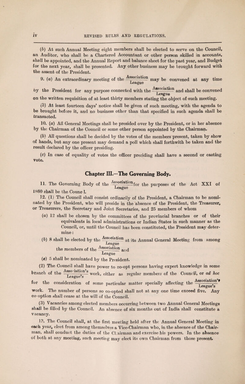 (b) At such Annual Meeting eight members shall be elected to serve on the Council, an Auditor, who shall be a Chartered Accountant or other person skilled in accounts, shall be appointed, and the Annual Report and balance sheet for the past year, and Budget for the next year, shall be presented. Any other business may be brought forward with the assent of the President. 9. (a) An extraordinary meeting of the may be convened at any time by the President for any purpose connected with the —80c*a^°n and shall be convened League on the written requisition of at least thirty members stating the object of such meeting. (5) At least fourteen days’ notice shall be given of such meeting, with the agenda to be brought before it, and no business other than that specified in such agenda shall be transacted. 10. {a) All General Meetings shall be presided over by the President, or in her absence by the Chairman of the Council or some other person appointed by the Chairman. (6) All questions shall be decided by the votes of the members present, taken by show of hands, but any one present may demand a poll which shall forthwith be taken and the result declared by the officer presiding. (c) In case of equality of votes the officer presiding shall have a second or casting vote. Chapter III.—The Governing Body* 11. The Governing Body of the the purposes of the Act XXI of League I860 shall be the Counc 1. 12. (1) The Council shall consist ordinarily of the President, a Chairman to be nomi¬ nated by the President, who will preside in the absence of the President, the Treasurer, or Treasurers, the Secretary and Joint Secretaries, and 25 members of whom (a) 12 shall be chosen by the committees of the provincial branches or of their equivalents in local administrations or Indian States in such manner as the Council, or, until the Council has been constituted, the President may deter¬ mine : (6) 8 shall be elected by the at Annual General Meeting from among League the members of the ——)C^ation aiid League (e) 5 shall be nominated by the President. (2) The Council shall have power to co-opt persons having expert knowledge in some branch of the s work> as regular members of the Council, or ad hoc League s for the consideration of some particular matter specially affecting the * work. The number of persons so co-opted shall not at any one time exceed five. Any co-option shall cease at the will of the Council. (3) Vacancies among elected members occurring between two Annual General Meetings shall be filled by the Council. An absence of six months out of India shall constitute a vacancy. 13. The Council shall, at the first meeting held after the Annual General Meeting in each year, elect from among themselves a Vice-Chairman who, in the absence of the Chair¬ man, shall conduct the duties of the Chairman and exercise his powers. In the absence of both at any meeting, such meeting may elect its own Chairman from those present.