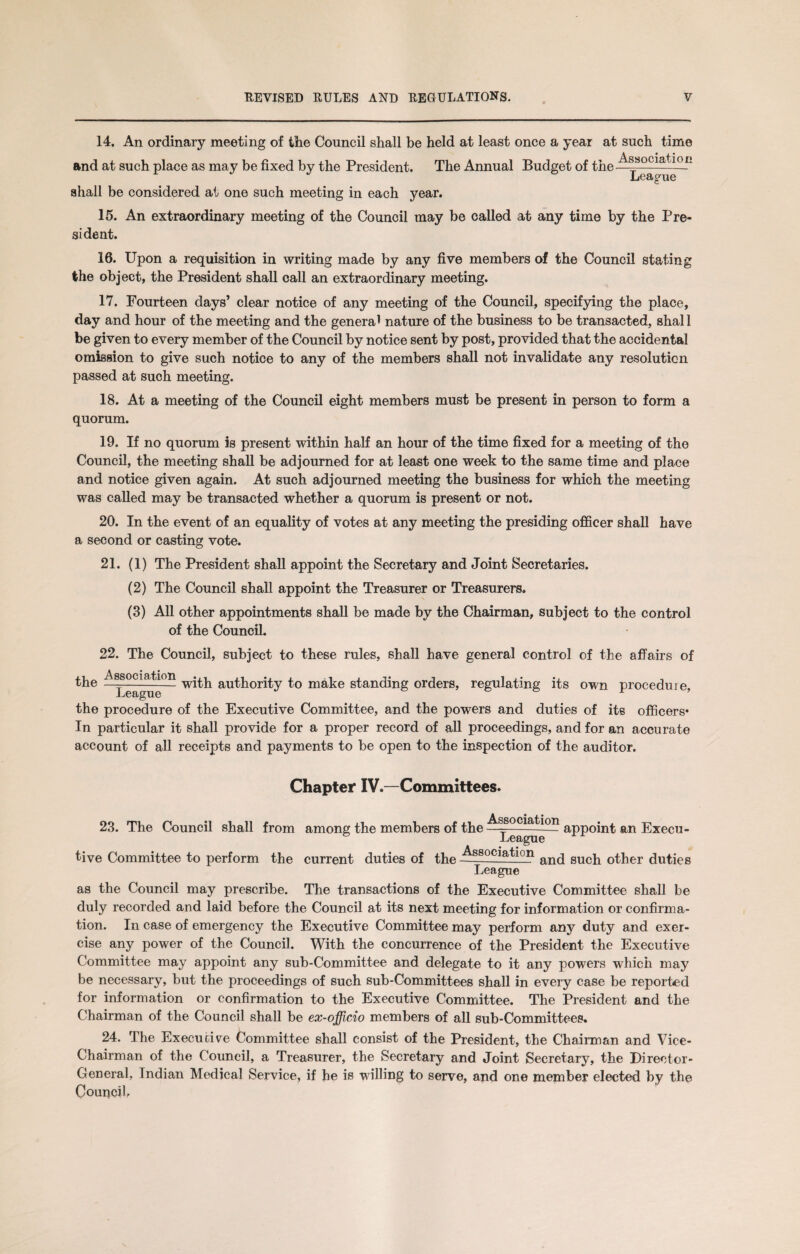 14. An ordinary meeting of the Council shall be held at least once a year at such time and at such place as may be fixed by the President. The Annual Budget of the shall be considered at one such meeting in each year. Association League 15. An extraordinary meeting of the Council may be called at any time by the Pre¬ sident. 16. Upon a requisition in writing made by any five members of the Council stating the object, the President shall call an extraordinary meeting. 17. Fourteen days’ clear notice of any meeting of the Council, specifying the place, day and hour of the meeting and the genera* nature of the business to be transacted, shall be given to every member of the Council by notice sent by post, provided that the accidental omission to give such notice to any of the members shall not invalidate any resolution passed at such meeting. 18. At a meeting of the Council eight members must be present in person to form a quorum. 19. If no quorum is present within half an hour of the time fixed for a meeting of the Council, the meeting shall be adjourned for at least one week to the same time and place and notice given again. At such adjourned meeting the business for which the meeting was called may be transacted whether a quorum is present or not. 20. In the event of an equality of votes at any meeting the presiding officer shall have a second or casting vote. 21. (1) The President shall appoint the Secretary and Joint Secretaries. (2) The Council shall appoint the Treasurer or Treasurers. (3) All other appointments shall be made by the Chairman, subject to the control of the Council. 22. The Council, subject to these rules, shall have general control of the affairs of the Association with authority to make standing orders, regulating its own procedure, the procedure of the Executive Committee, and the powers and duties of its officers* In particular it shall provide for a proper record of all proceedings, and for an accurate account of all receipts and payments to be open to the inspection of the auditor. Chapter IV.—Committees. 23. The Council shall from among the members of the 1 appoint an Execu¬ tive Committee to perform the current duties of the tlon and such other duties League as the Council may prescribe. The transactions of the Executive Committee shall be duly recorded and laid before the Council at its next meeting for information or confirma¬ tion. In case of emergency the Executive Committee may perform any duty and exer¬ cise any power of the Council. With the concurrence of the President the Executive Committee may appoint any sub-Committee and delegate to it any powers which may be necessary, but the proceedings of such sub-Committees shall in every case be reported for information or confirmation to the Executive Committee. The President and the Chairman of the Council shall be ex-officio members of all sub-Committees. 24. The Executive Committee shall consist of the President, the Chairman and Vice- Chairman of the Council, a Treasurer, the Secretary and Joint Secretary, the Director- General, Indian Medical Service, if be is willing to serve, and one member elected by the Council