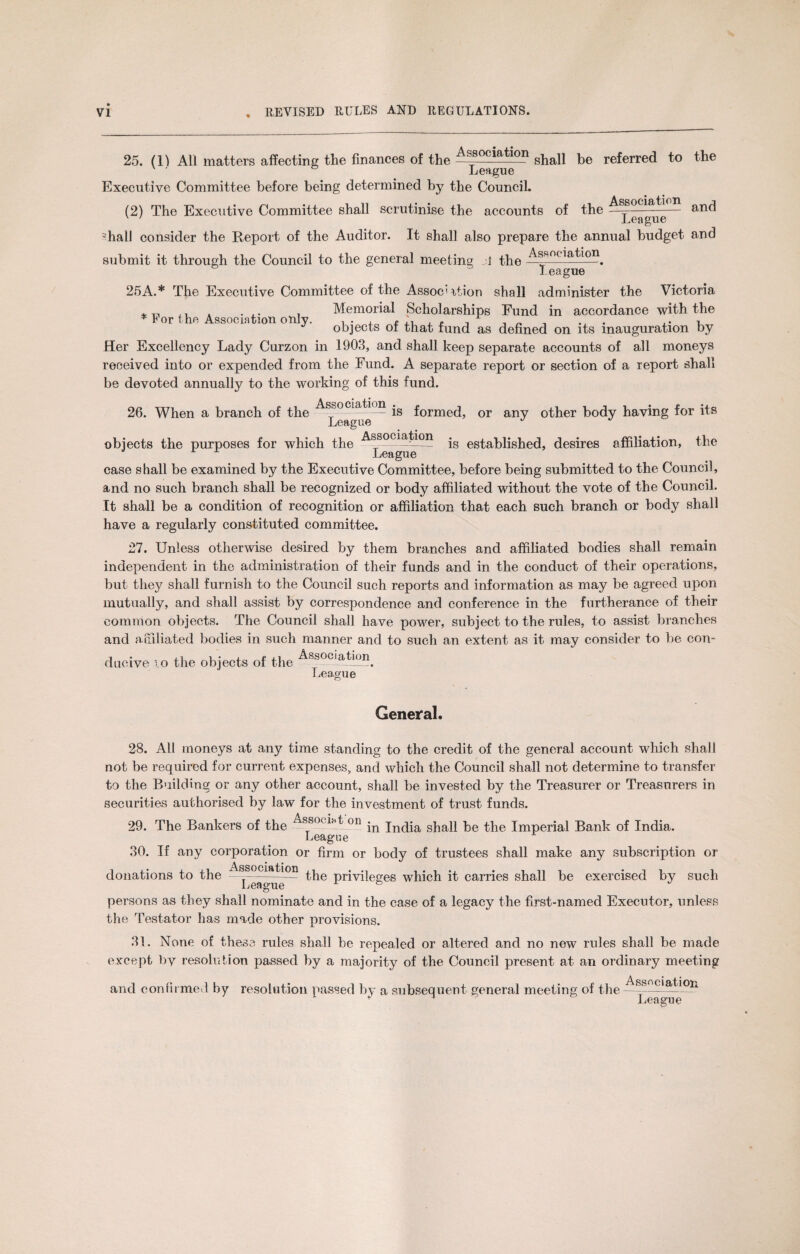 25. (1^ All matters affecting the finances of the Association shall be referred to the League Executive Committee before being determined by the Council. Association and (2) The Executive Committee shall scrutinise the accounts of the League ?hall consider the Report of the Auditor. It shall also prepare the annual budget and submit it through the Council to the general meeting the Association. league 25A.* The Executive Committee of the Assoc'rtion shall administer the Victoria * T, . ... , Memorial Scholarships Fund in accordance with the * Eor the Association only. , , \ , . , . „ , , objects ot that fund as defined on its inauguration by Her Excellency Lady Curzon in 1903, and shall keep separate accounts of all moneys received into or expended from the Fund. A separate report or section of a report shall be devoted annually to the working of this fund. Associate n .g formed? or any 0^her body having for its 26. When a branch of the objects the purposes for which the League Association League is established, desires affiliation, the case s hall be examined by the Executive Committee, before being submitted to the Council, and no such branch shall be recognized or body affiliated without the vote of the Council. It shall be a condition of recognition or affiliation that each such branch or body shall have a regularly constituted committee. 27. Unless otherwise desired by them branches and affiliated bodies shall remain independent in the administration of their funds and in the conduct of their operations, but they shall furnish to the Council such reports and information as may be agreed upon mutually, and shall assist by correspondence and conference in the furtherance of their common objects. The Council shall have power, subject to the rules, to assist branches and affiliated bodies in such manner and to such an extent as it may consider to be con¬ ducive to the objects of the Association. League General. 28. All moneys at any time standing to the credit of the general account which shall not be required for current expenses, and which the Council shall not determine to transfer to the Building or any other account, shall be invested by the Treasurer or Treasurers in securities authorised by law for the investment of trust funds. 29. The Bankers of the AssroLton jn India shall be the Imperial Bank of India. League 30. If any corporation or firm or body of trustees shall make any subscription or donations to the —1ssociation privileges which it carries shall be exercised by such League x » ^ persons as they shall nominate and in the case of a legacy the first-named Executor, unless the Testator has made other provisions. 31. None of these rules shall be repealed or altered and no new rules shall be made except by resolution passed by a majority of the Council present at an ordinary meeting and confirmed by resolution passed by a subsequent general meeting of the Association League