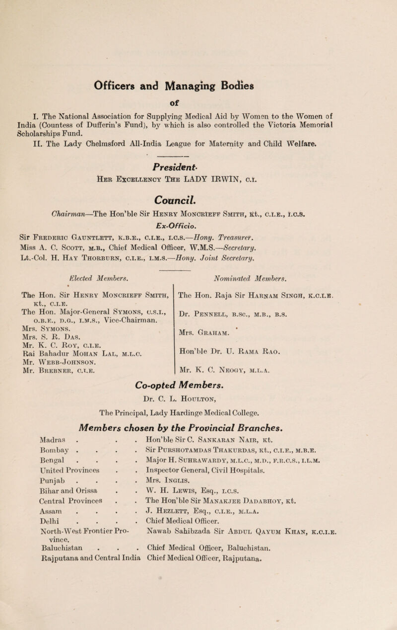 Officers and Managing Bodies of I. The National Association for Supplying Medical Aid by Women to the Women of India (Countess of Dufferin’s Fund), by which is also controlled the Victoria Memorial Scholarships Fund. II. The Lady Chelmsford All-India League for Maternity and Child Welfare. President Her Excellency The LADY IRWIN, c.i. Council. Chairman—The Hon’ble Sir Henry MonorIeff Smith, Kt., c.i.e., i.c.s. Ex-Officio. Sir Frederic Gauntlett, k.b.e., c.i.e., i.c.s.—Hony. Treasurer. Miss A. C. Scott, m.b., Chief Medical Officer, W.M.S.—Secretary. Lt.-Col. H. Hay Thorburn, c.i.e., i.m.s.—Hony. Joint Secretary. Elected Members. The Hon. Sir Henry Moncrieff Smith, Kt., C.I.E. The Hon. Major-General Symons, c.s.i., o.b.e., d.g., i.m.s., Vice-Chairman. Mrs. Symons. Mrs. S. R. Das. Mr. K. C. Roy, c.i.e. Rai Bahadur Mohan Lal, m.l.c. Mr. Webb-Johnson. Mr. Brebner, c.i.e. Nominated Members. The Hon. Raja Sir Harnam Singh, k.c.i.e. Dr. Pennell, b.sc., m.b., b.s. Mrs. Graham. Hon’ble Dr. U. Rama Rao. Mr. K. C. Neogy, m.l.a. Co-opted Members Dr. C. L. Houlton, The Principal, Lady Hardinge Medical College. Members chosen by the Provincial Branches. Madras Bombay .... Bengal .... United Provinces Punjab .... Bihar and Orissa Central Provinces Assam .... Delhi .... North-West Frontier Pro¬ vince. Baluchistan Rajputana and Central India Hon’ble Sir C. Sankaran Nair, Kt. Sir PuRSHOTAMDAS ThAKURDAS, Kt., C.I.E., M.B.E. Major H. Suhrawardy, m.l.c., m.d., f.r.c.s., i.l.m. Inspector General, Civil Hospitals. Mrs. Inglis. W. H. Lewis, Esq., i.c.s. The Hon’ble Sir Manakjee Dadabhoy, Kt. J. Hezlett, Esq., c.i.e., m.l.a. Chief Medical Officer. Nawab Sahibzada Sir Abdul Qayum Khan, k.c.i.e. Chief Medical Officer, Baluchistan. Chief Medical Officer, Rajputana.