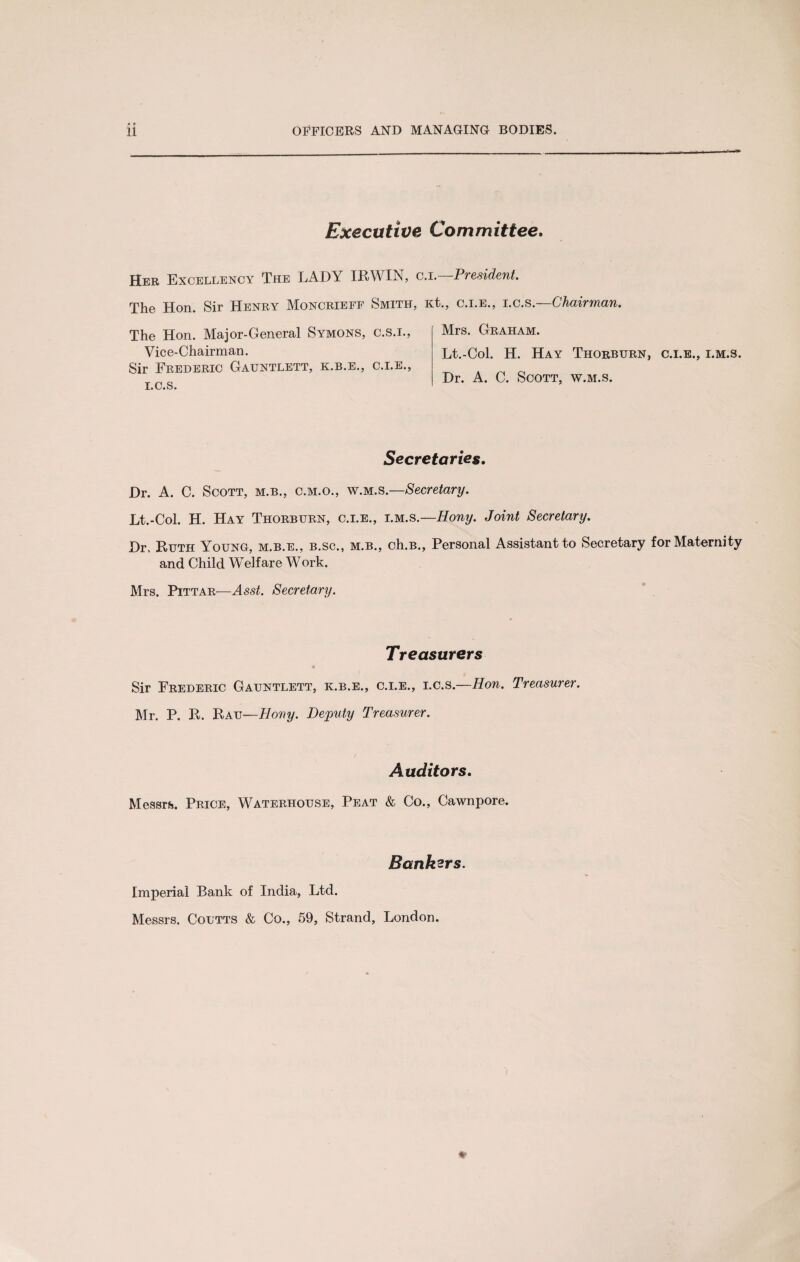 • • Executive Committee. Her Excellency The LADY IRWIN, c.i.—President. The Hon. Sir Henry MLncrieff Smith, Kt., c.i.e., i.c.s. (chairman. The Hon. Major-General Symons, c.s.i., Vice-Chairman. Sir Frederic Gauntlett, k.b.e., c.i.e., i.c.s. Mrs. Graham. Lt.-Col. H. Hay Thorbttrn, c.i.e., i.m.s. Dr. A. C. Scott, w.m.s. Secretaries. Dr. A. C. Scott, m.b., c.m.o., w.m.s.—Secretary. Lt.-Col. H. Hay Thorburn, c.i.e., i.m.s.—Hony. Joint Secretary. Dr. Ruth Young, m.b.e., b.sc., m.b., ch.B., Personal Assistant to Secretary for Maternity and Child Welfare Work. Mrs. Pittar—Secretary. Treasurers 9 Sir Frederic Gauntlett, k.b.e., c.i.e., i.c.s.—Hon. Treasurer. Mr. P. R. Rau—Hony. Deputy Treasurer. Auditors. Messrs). Price, Waterhouse, Peat & Co., Cawnpore. Bankers. Imperial Bank of India, Ltd. Messrs. Coutts & Co., 59, Strand, London.
