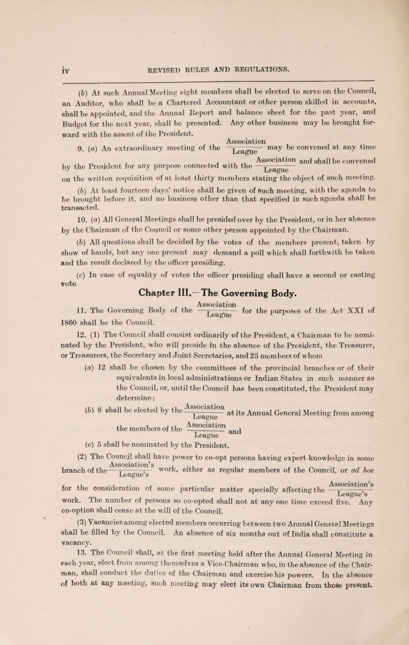 (b) At such Annual Meeting eight members shall be elected to serve on the Council, an Auditor, who shall be a Chartered Accountant or other person skilled in accounts, shall be appointed, and the Annual Report and balance sheet for the past year, and Budget for the next year, shall be presented. Any other business may be brought for¬ ward with the assent of the President. Association 9. (a) An extraordinary meeting of the “League- may be convened at any time , _ ., J Association and shall be convened by the President for any purpose connected with the —League— on the written requisition of at least thirty members stating the object of such meeting. (b) At least fourteen days’ notice shall be given of Such meeting, with the agenda to be brought before it, and no business other than that specified in such agenda shall be transacted. 10. (a) All General Meetings shall be presided over by the President, or in her absence by the Chairman of the Council or some other person appointed by the Chairman. (b) All questions shall be decided by the votes of the members present, taken by show of hands, but any one present may demand a poll which shall forthwith be taken and the result declared by the officer presiding. (c) In case of equality of votes the officer presiding shall have a second or casting vote Chapter III,—The Governing Body. Association 11. The Governing Body of the —League *or tbe PurPOSeS ^e Act XXI of 1860 shall be the Council. 12. (1) The Council shall consist ordinarily of the President, a Chairman to be nomi¬ nated by the President, who will preside in the absence of the President, the Treasurer, or Treasurers, the Secretary and Joint Secretaries, and 25 members of whom (a) 12 shall be chosen by the committees of the provincial branches or of their equivalents in local administrations or Indian States in such manner as the Council, or, until the Council has been constituted, the President may determine: Associ^t *o [b) 8 shall be elected by the —______— at Annual General Meeting from among the members of the Association League ana (c) 5 shall be nominated by the President. (2) The Council shall have power to co-opt persons having expert knowledge in some Association’s , ... _ , , , branch of the--— work, either as regular members of the Council, or ad hoc Leagues D for the consideration of some particular matter specially affecting the —Le^gu ’s ~ work. The number of persons so co-opted shall not at any one time exceed five. Any co-option shall cease at the will of the Council. (3) Vacancies among elected members occurring between two Annual General Meetings shall be filled by the Council. An absence of six months out of India shall constitute a vacancy. 13. The Council shall, at the first meeting held after the Annual General Meeting in each year, elect from among themselves a Vice-Chairman who, in the absence of the Chair¬ man, shall conduct the duties of the Chairman and exercise his powers. In the absence of both at any meeting, such meeting may elect its own Chairman from those present.