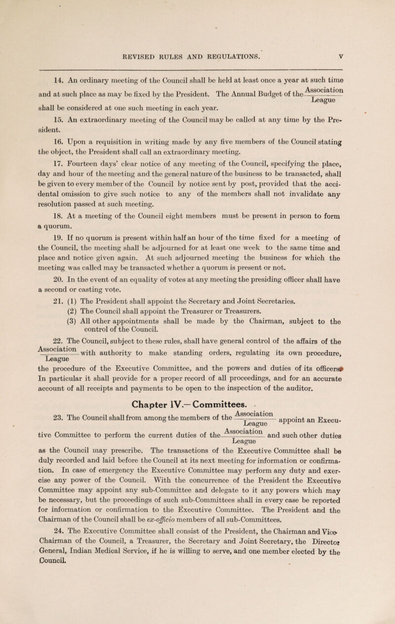14. An ordinary meeting of the Council shall be held at least once a year at such time and at such place as may be fixed by the President. The Annual Budget of the Association League shall be considered at one such meeting in each year. 15. An extraordinary meeting of the Council may be called at any time by the Pre¬ sident. 16. Upon a requisition in writing made by any five members of the Council stating the object, the President shall call an extraordinary meeting. 17. Fourteen days’ clear notice of any meeting of the Council, specifying the place, day and hour of the meeting and the general nature of the business to be transacted, shall be given to every member of the Council by notice sent by post, provided that the acci¬ dental omission to give such notice to any of the members shall not invalidate any resolution passed at such meeting. 18. At a meeting of the Council eight members must be present in person to form a quorum. 19. If no quorum is present within half an hour of the time fixed for a meeting of the Council, the meeting shall be adjourned for at least one week to the same time and place and notice given again. At such adjourned meeting the business for which the meeting was called may be transacted whether a quorum is present or not. 20. In the event of an equality of votes at any meeting the presiding officer shall have a second or casting vote. 21. (1) The President shall appoint the Secretary and Joint Secretaries. (2) The Council shall appoint the Treasurer or Treasurers. (3) All other appointments shall be made by the Chairman, subject to the control of the Council. 22. The Council, subject to these rules, shall have general control of the affairs of the \ • i • ss C1—1-with authority to make standing orders, regulating its own procedure, League the procedure of the Executive Committee, and the powers and duties of its officers* In particular it shall provide for a proper record of all proceedings, and for an accurate account of all receipts and payments to be open to the inspection of the auditor. Chapter IV.—Committees. 23. The Council shall from among the members of the Association League appoint an Execu¬ tive Committee to perform the current duties of the Association and such other duties League as the Council may prescribe. The transactions of the Executive Committee shall be duly recorded and laid before the Council at its next meeting for information or confirma¬ tion. In case of emergency the Executive Committee may perform any duty and exer¬ cise any power of the Council. With the concurrence of the President the Executive Committee may appoint any sub-Committee and delegate to it any powers which may be necessary, but the proceedings of such sub-Committees shall in every case be reported for information or confirmation to the Executive Committee. The President and the Chairman of the Council shall be ex-officio members of all sub-Committees. 24. The Executive Committee shall consist of the President, the Chairman and Vice* Chairman of the Council, a Treasurer, the Secretary and Joint Secretary, the Director General, Indian Medical Service, if he is willing to serve, and one member elected by the Council.