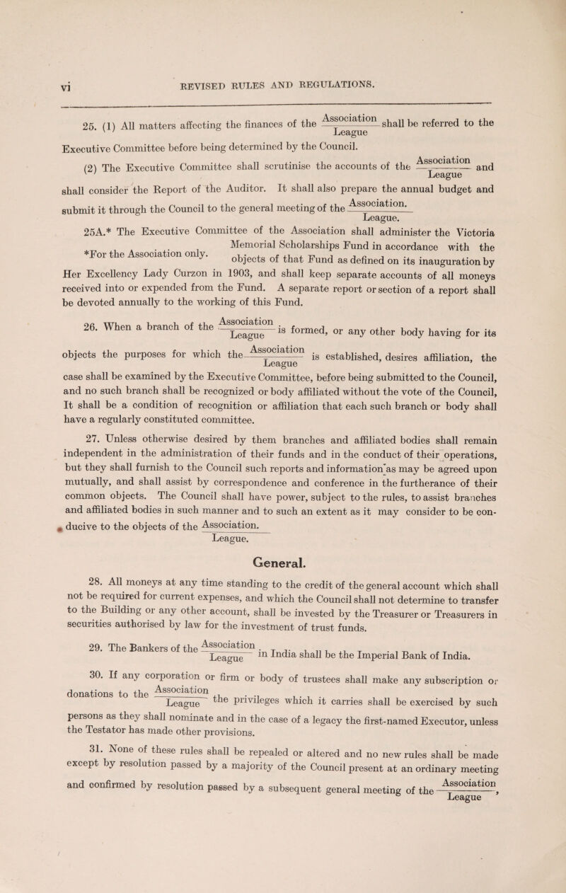 25. (1) All matters affecting the finances of the Association ghaI1 be referre(j to the Executive Committee before being determined by the Council. (2) The Executive Committee shall scrutinise the accounts of the and v ' League shall consider the Report of the Auditor. It shall also prepare the annual budget and submit it through the Council to the general meeting of the Association^ League. 25A.* The Executive Committee of the Association shall administer the Victoria Memorial Scholarships Fund in accordance with the Toi t e ssocia ion on y. objects of that Fund as defined on its inauguration by Her Excellency Lady Curzon in 1903, and shall keep separate accounts of all moneys received into or expended from the Fund. A separate report or section of a report shall be devoted annually to the working of this Fund. 26. When a branch of the is formed, or any other body having for its A • . o objects the purposes for which the—asocla 10n is established, desires affiliation, the case shall be examined by the Executive Committee, before being submitted to the Council, and no such branch shall be recognized or body affiliated without the vote of the Council, It shall be a condition of recognition or affiliation that each such branch or body shall have a regularly constituted committee. 27. Unless otherwise desired by them branches and affiliated bodies shall remain independent in the administration of their funds and in the conduct of their operations, but they shall furnish to the Council such reports and information 's may be agreed upon mutually, and shall assist by correspondence and conference in the furtherance of their common objects. The Council shall have power, subject to the rules, to assist branches and affiliated bodies in such manner and to such an extent as it may consider to be con- # ducive to the objects of the Association. League. General. 28. All moneys at any time standing to the credit of the general account which shall not be required foi current expenses, and which the Council shall not determine to transfer to the Building or any other account, shall be invested by the Treasurer or Treasurers in securities authorised by law for the investment of trust funds. 29. The Bankers of the Association in India shall be the Imperial Bank of India. 30. If any corporation or firm or body of trustees shall make any subscription or donations to the Association League privileges which it carries shall be exercised by such persons as they shall nominate and in the case of a legacy the first-named Executor, unless the Testator has made other provisions. 31. None of these rules shall be repealed or altered and no new rules shall be made except by resolution passed by a majority of the Council present at an ordinary meeting and confirmed by resolution passed by a subsequent general meeting of the-^-Ciation League