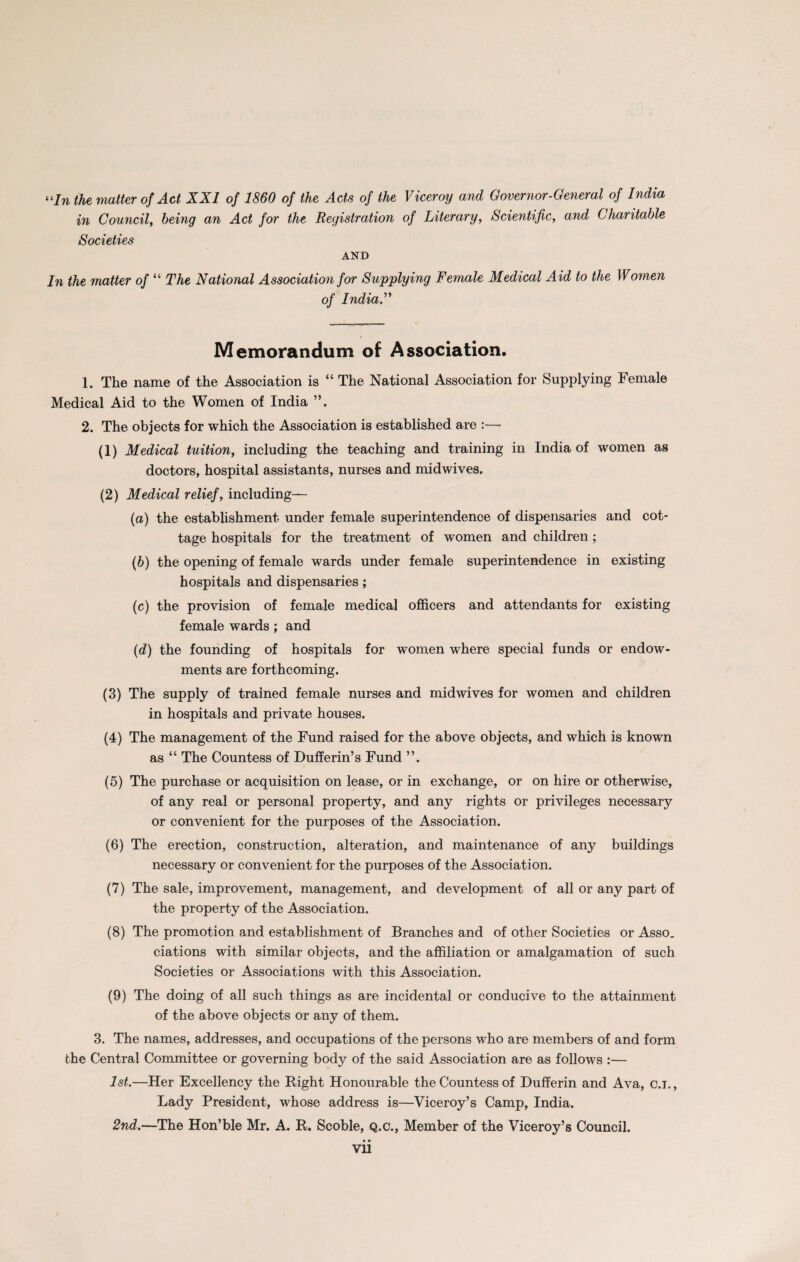 “In the matter of Act XXI of 1860 of the Acts of the Viceroy and Governor-General of India in Council, being an Act for the Registration of Literary, Scientific, and Charitable Societies AND In the matter of “ The National Association for Supplying Female Medical Aid to the Women of India, Memorandum of Association. 1. The name of the Association is “ The National Association for Supplying Female Medical Aid to the Women of India ”. 2. The objects for which the Association is established are (1) Medical tuition, including the teaching and training in India of women as doctors, hospital assistants, nurses and midwives. (2) Medical relief, including— (a) the establishment under female superintendence of dispensaries and cot¬ tage hospitals for the treatment of women and children ; (b) the opening of female wards under female superintendence in existing hospitals and dispensaries; (c) the provision of female medical officers and attendants for existing female wards; and (d) the founding of hospitals for women where special funds or endow¬ ments are forthcoming. (3) The supply of trained female nurses and midwives for women and children in hospitals and private houses. (4) The management of the Fund raised for the above objects, and which is known as “ The Countess of Dufferin’s Fund (5) The purchase or acquisition on lease, or in exchange, or on hire or otherwise, of any real or personal property, and any rights or privileges necessary or convenient for the purposes of the Association. (6) The erection, construction, alteration, and maintenance of any buildings necessary or convenient for the purposes of the Association. (7) The sale, improvement, management, and development of all or any part of the property of the Association. (8) The promotion and establishment of Branches and of other Societies or Asso. ciations with similar objects, and the affiliation or amalgamation of such Societies or Associations with this Association. (9) The doing of all such things as are incidental or conducive to the attainment of the above objects or any of them. 3. The names, addresses, and occupations of the persons who are members of and form the Central Committee or governing body of the said Association are as follows :— 1st.—Her Excellency the Right Honourable the Countess of Dufferin and Ava, c.i., Lady President, whose address is—Viceroy’s Camp, India. 2nd.—The Hon’ble Mr. A. R. Scoble, Q.c., Member of the Viceroy’s Council.