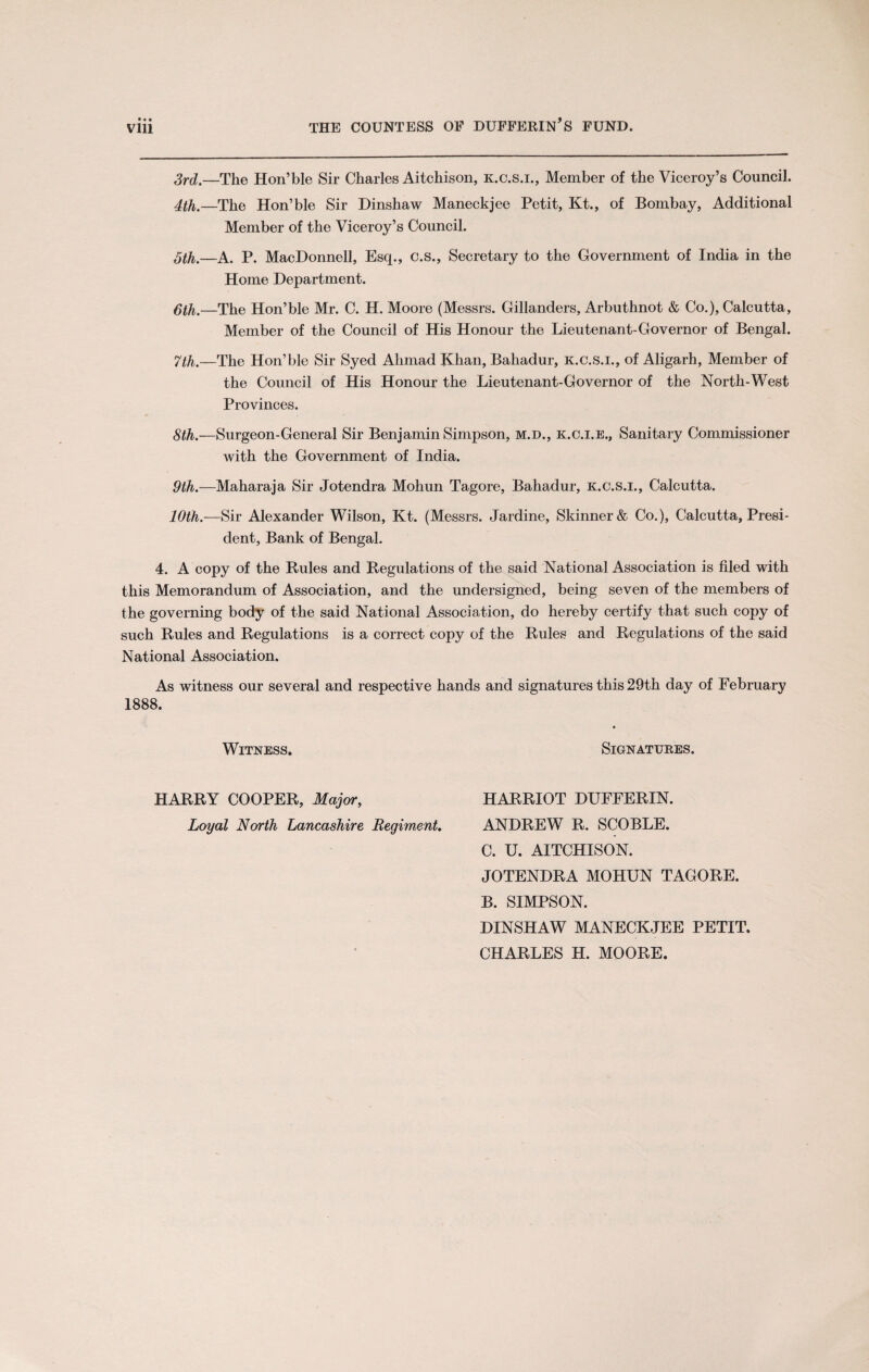 • • • 3rd.—The Hon’ble Sir Charles Aitchison, k.c.s.i., Member of the Viceroy’s Council. 4th.—The Hon’ble Sir Dinshaw Maneckjee Petit, Kt., of Bombay, Additional Member of the Viceroy’s Council. 5th.—A. P. MacDonnell, Esq., c.s., Secretary to the Government of India in the Home Department. 5th.—The Hon’ble Mr. C. H. Moore (Messrs. Gillanders, Arbuthnot & Co.), Calcutta, Member of the Council of His Honour the Lieutenant-Governor of Bengal. 7th.—The Hon’ble Sir Syed Ahmad Khan, Bahadur, k.c.s.i., of Aligarh, Member of the Council of His Honour the Lieutenant-Governor of the North-West Provinces. 8th.—Surgeon-General Sir Benjamin Simpson, m.d., k.c.i.e.. Sanitary Commissioner with the Government of India. 9th.—Maharaja Sir Jotendra Mohun Tagore, Bahadur, k.c.s.i., Calcutta. 10th.—Sir Alexander Wilson, Kt. (Messrs. Jardine, Skinner & Co.), Calcutta, Presi¬ dent, Bank of Bengal. 4. A copy of the Rules and Regulations of the said National Association is filed with this Memorandum of Association, and the undersigned, being seven of the members of the governing body of the said National Association, do hereby certify that such copy of such Rules and Regulations is a correct copy of the Rules and Regulations of the said National Association. As witness our several and respective hands and signatures this 29th day of February 1888. Witness- Signatures. HARRY COOPER, Major, Loyal North Lancashire Regiment, HARRIOT DUFFERIN. ANDREW R. SCOBLE. C. U. AITCHISON. JOTENDRA MOHUN TAGORE. B. SIMPSON. DINSHAW MANECKJEE PETIT. CHARLES H. MOORE.