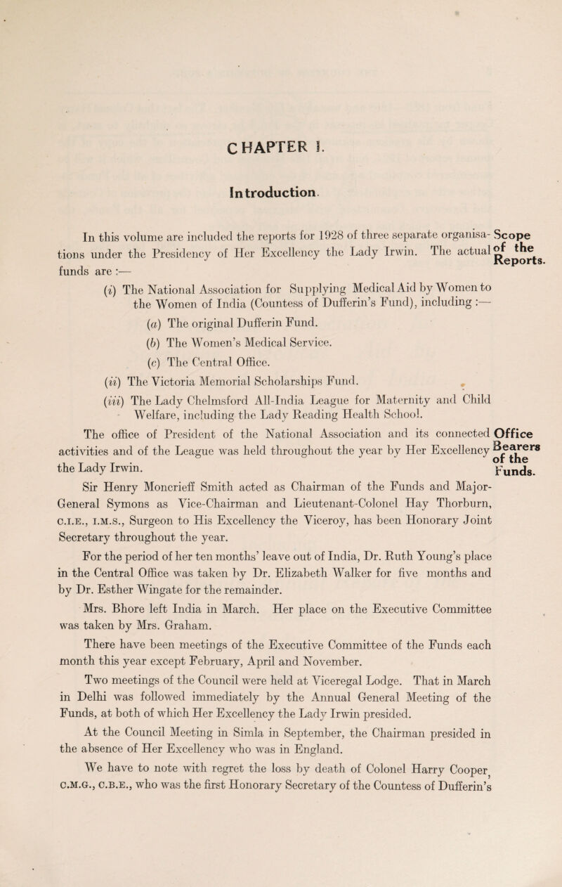 Introduction. In this volume are included the reports for 1928 of three separate organisa- Scope tions under the Presidency of Her Excellency the Lady Irwin. The actual Reports funds are :— (i) The National Association for Supplying Medical Aid by Women to the Women of India (Countess of Dufferin’s Fund), including : (a) The original Dufferin Fund. (b) The Women’s Medical Service. (c) The Central Office. (ii) The Victoria Memorial Scholarships Fund. (in) The Lady Chelmsford All-India League for Maternity and Child Welfare, including the Lady Heading Health School. The office of President of the National Association and its connected Office activities and of the League was held throughout the year by Her Excellency Jj^rS the Lady Irwin. Funds. Sir Henry Moncrieff Smith acted as Chairman of the Funds and Major- General Symons as Vice-Chairman and Lieutenant-Colonel Hay Thorburn, c.i.e., i.m.s., Surgeon to His Excellency the Viceroy, has been Honorary Joint Secretary throughout the year. For the period of her ten months’ leave out of India, Hr. Ruth Young’s place in the Central Office was taken by Dr. Elizabeth Walker for five months and by Dr. Esther Wingate for the remainder. Mrs. Bhore left India in March. Her place on the Executive Committee was taken by Mrs. Graham. There have been meetings of the Executive Committee of the Funds each month this year except February, April and November. Two meetings of the Council were held at Viceregal Lodge. That in March in Delhi was followed immediately by the Annual General Meeting of the Funds, at both of which Her Excellency the Ladj^ Irwin presided. At the Council Meeting in Simla in September, the Chairman presided in the absence of Her Excellency who was in England. We have to note with regret the loss by death of Colonel Harry Cooper C.M.G., c.B.E., who was the first Honorary Secretary of the Countess of Dufferin’s