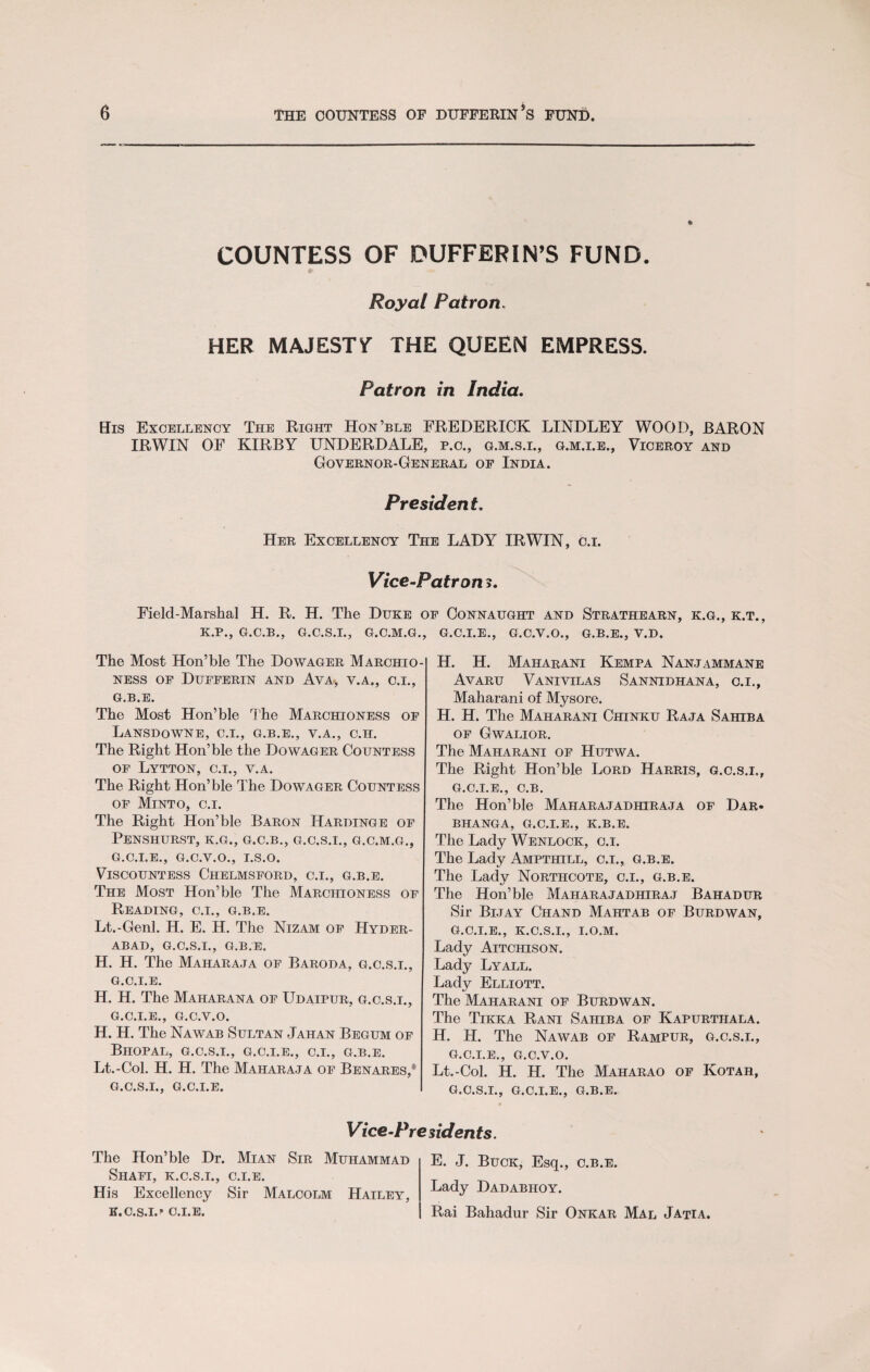 ft COUNTESS OF DUFFERIN’S FUND. Royal Patron, HER MAJESTY THE QUEEN EMPRESS. Patron in India. His Excellency The Right Hon’ble FREDERICK LINDLEY WOOD, BARON IRWIN OF KIRBY UNDERDALE, p.c., g.m.s.i., g.m.i.e., Viceroy and Governor-General of India. President. Her Excellency The LADY IRWIN, c.i. Vice-Patron ?. Field-Marshal H. R. H. The Duke of Connaught and Strathearn, k.g., k.t., K.P., G.C.B., G.C.S.I., G.C.M.G., G.C.I.E., G.C.V.O., G.B.E., V.D. The Most Hon’ble The Dowager Marchio¬ ness of Dufferin and Ava, v.a., c.i., G.B.E. The Most Hon’ble The Marchioness of LaNSDOWNE, C.I., G.B.E., V.A., C.H. The Right Hon’ble the Dowager Countess of Lytton, c.i., v.a. The Right Hon’ble The Dowager Countess of Minto, c.i. The Right Hon’ble Baron Hardinge of PeNSHURST, K.G., G.C.B., G.C.S.I., G.C.M.G., G.C.I.E., G.C.V.O., I.S.O. Viscountess Chelmsford, c.i., g.b.e. The Most Hon’ble The Marchioness of Reading, c.i., g.b.e. Lt.-Genl. H. E. H. The Nizam of Hyder¬ abad, G.C.S.I., G.B.E. H. H. The Maharaja of Baroda, g.c.s.i., G.C.I.E. H. H. The Maiiarana of Udaipur, g.c.s.i., G.C.I.E., G.C.V.O. H. H. The Nawab Sultan Jahan Begum of Bhopal, g.c.s.i., g.c.i.e., c.i., g.b.e. Lt.-Col. H. H. The Maharaja of Benares,* g.c.s.i., G.C.I.E. H. H. Maharani Kempa Nanjammane Avaru Vanivilas Sannidhana, c.i., Maharani of Mysore. H. H. The Maharani Chinku Raja Sahiba of Gwalior. The Maharani of Hutwa. The Right Hon’ble Lord Harris, g.c.s.i., g.c.i.e., C.B. The Hon’ble Maharajadhiraja of Dar. BHANGA, G.C.I.E., K.B.E. The Lady Wenlock, c.i. The Lady Ampthill, c.i., g.b.e. The Lady Northcote, c.i., g.b.e. The Hon’ble Maharajadhiraj Bahadur Sir Bijay Chand Mahtab of Burdwan, g.c.i.e., k.c.s.i., i.o.m. Lady Aitchison. Lady Lyall. Lady Elliott. The Maharani of Burdwan. The Tikka Rani Sahiba of Kapurtiiala. H. H. The Nawab of Rampur, g.c.s.i., G.C.I.E., G.C.V.O. Lt.-Col. H. H. The Maharao of Kotah, G.C.S.I., G.C.I.E., G.B.E. Vice-Presidents. The Hon’ble Dr. Mian Sir Muhammad Shafi, k.c.s.i., c.i.e. His Excellency Sir Malcolm Hailey, K.C.S.I.’’ C.I.E. E. J. Buck, Esq., g.b.e. Lady Dadabhoy. Rai Bahadur Sir Onkar Mal Jatia.