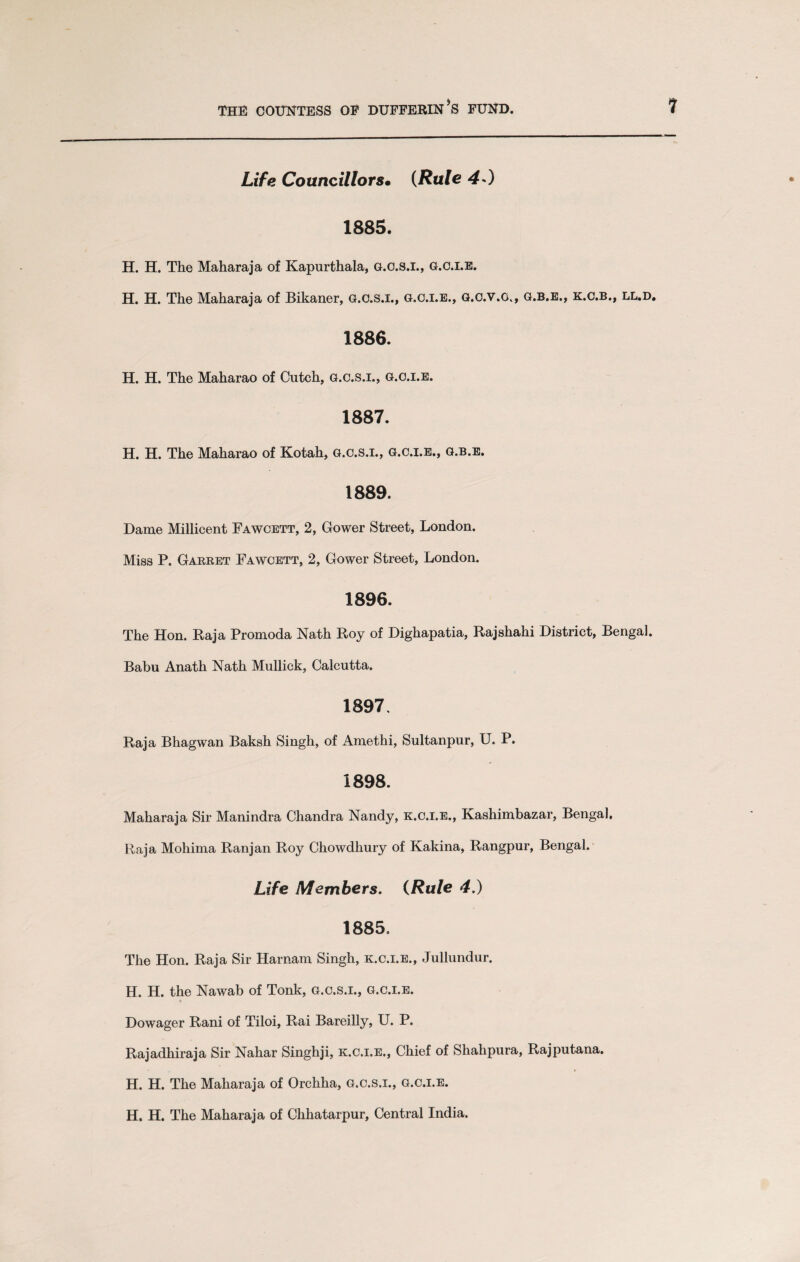 Life Councillor8m (Rule 40 1885. H. H. The Maharaja of Kapurthala, g.c.s.i., g.c.i.e. H. H. The Maharaja of Bikaner, g.c.s.i., g.c.i.e., g.o.v.o., g.b.e., k.c.b., ll.d. 1886. H. H. The Maharao of Cutch, g.c.s.i., g.c.i.e. 1887. H. H. The Maharao of Kotah, g.c.s.i., g.c.i.e., g.b.e. 1889. Dame Millicent Fawcett, 2, Gower Street, London. Miss P. Garret Fawcett, 2, Gower Street, London. 1896. The Hon. Raja Promoda Nath Roy of Dighapatia, Rajshahi District, Bengal. Babu Anath Nath Mullick, Calcutta. 1897. Raja Bhagwan Baksh Singh, of Amethi, Sultanpur, U. P. 1898. Maharaja Sir Manindra Chandra Nandy, k.c.i.e., Kashimbazar, Bengal. Raja Mohima Ranjan Roy Chowdhury of Kakina, Rangpur, Bengal. Life Members. (Rule 4.) 1885. The Hon. Raja Sir Harnam Singh, k.c.i.e., Jullundur. H. H. the Nawab of Tonk, g.c.s.i., g.c.i.e. Dowager Rani of Tiloi, Rai Bareilly, U. P. Rajadhiraja Sir Nahar Singhji, k.c.i.e., Chief of Shahpura, Rajputana. H. H. The Maharaja of Orchha, g.c.s.i., g.c.i.e. H. H. The Maharaja of Chhatarpur, Central India.