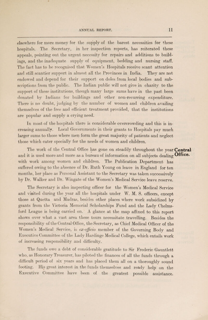 elsewhere for more money for the supply of the barest necessities for these hospitals. The Secretary, in her inspection reports, has reiterated these appeals, pointing out the urgent necessity for repairs and additions to build¬ ings, and the inadequate supply of equipment, bedding and nursing staff. The fact has to be recognised that Women’s Hospitals receive scant attention and still scantier support in almost all the Provinces in India. They are not endowed and depend for their support on doles from local bodies and sub¬ scriptions from the public. The Indian public will not give in charity to the support of these institutions, though many large sums have in the past been donated by Indians for buildings and other non-recurring expenditure. There is no doubt, judging by the number of women and children availing themselves of the free and efficient treatment provided, that the institutions are popular and supply a crying need. In most of the hospitals there is considerable overcrowding and this is in¬ creasing annually. Local Governments in their grants to Hospitals pay much larger sums to those where men form the great majority of patients and neglect those which cater specially for the needs of women and children. The work of the Central Office has gone on steadily throughout the year Central and it is used more and more as a bureau of information on all subjects dealing Office, with work among women and children. The Publication Department has suffered owing to the absence of Dr. Ruth Young on leave in England for ten months, her place as Personal Assistant to the Secretary was taken successively by Dr. Walker and Dr. Wingate of the Women’s Medical Service leave reserve. The Secretary is also inspecting officer for the Women’s Medical Service and visited during the year all the hospitals under W. M. S. officers, except those at Quetta and Madras, besides other places where work subsidized by grants from the Victoria Memorial Scholarships Fund and the Lady Chelms¬ ford League is being carried on. A glance at the map affixed to this report shows over what a vast area these tours necessitate travelling. Besides the responsibility of the Central Office, the Secretary, as Chief Medical Officer of the Women’s Medical Service, is ex-officio member of the Governing Body and Executive Committee of the Lady Hardinge Medical College, which entails work of increasing responsibility and difficulty. The funds owe a debt of considerable gratitude to Sir Frederic Gauntlett who, as Honorary Treasurer, has piloted the finances of all the funds through a difficult period of six years and has placed them all on a thoroughly sound footing. His great interest in the funds themselves and ready help on the Executive Committee have been of the greatest possible assistance.